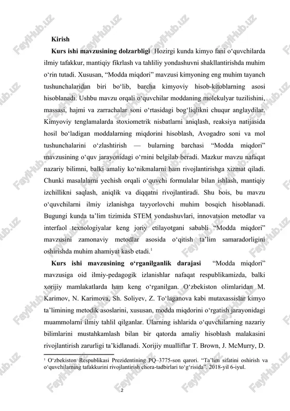 quvchi formulalar bilan ishlash, mantiqiy izchillikni saqlash, aniqlik va diqqatni rivojlantiradi. shu bois, bu mavzu o‘quvchilarni ilmiy izlanishga tayyorlovchi muhim bosqich hisoblanadi. bugungi kunda ta’lim tizimida stem yondashuvlari, innovatsion metodlar va interfaol texnologiyalar keng joriy etilayotgani sababli “modda miqdori” mavzusini zamonaviy metodlar asosida o‘qitish ta’lim samaradorligini oshirishda muhim ahamiyat kasb etadi.[footnoteref:0] [0: o‘zbekiston respublikasi prezidentining pq–3775-son qarori. “ta’lim sifatini oshirish va o‘quvchilarning tafakkurini rivojlantirish chora-tadbirlari to‘g‘risida”. 2018-yil 6-iyul. ] kurs ishi mavzusining o‘rganilganlik darajasi “modda miqdori” mavzusiga oid ilmiy-pedagogik izlanishlar nafaqat respublikamizda, balki xorijiy mamlakatlarda ham keng o‘rganilgan. o‘zbekiston olimlaridan m. karimov, n. karimova, sh. soliyev, z. to‘laganova kabi mutaxassislar kimyo ta’limining metodik asoslarini, xususan, modda miqdorini o‘rgatish jarayonidagi muammolarni ilmiy tahlil qilganlar. ularning ishlarida o‘quvchilarning nazariy bilimlarini mustahkamlash bilan bir qatorda amaliy hisoblash malakasini rivojlantirish zarurligi ta’kidlanadi. xorijiy mualliflar t. brown, j. mcmurry, d. johnson, va p. atkinslarning asarlarida esa modda miqdori tushunchasining molekulyar fizikaviy mohiyati, uni o‘qitish metodikasi …
