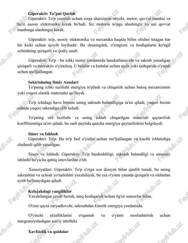 alar uchun uyda yoki tashqarida o'ynash uchun mo'ljallangan. sekirishning ilmiy asoslari to'pning ichki tuzilishi energiya to'plash va chiqarish uchun buloq mexanizmini yoki yuqori elastik materialni qo'llaydi. to'p ichidagi havo bosimi uning sakrash balandligiga ta'sir qiladi, yuqori bosim odatda yuqori sakrashga olib keladi. to'pning sirt tuzilishi va uning ishlab chiqarilgan materiali qaytarilish koeffitsientiga ta'sir qiladi, bu zarb paytida qancha energiya qaytarilishini belgilaydi. sinov va ishlash giperaktiv to'p: bu to'p faol o'yinlar uchun mo'ljallangan va kuchli ishlatishga chidamli qilib yaratilgan. sinov va ishlash: giperaktiv to'p bardoshliligi, sakrash balandligi va umumiy ishlashi bo'yicha qattiq sinovlardan o'tdi. xususiyatlari: giperaktiv to'p o'ziga xos dizayni bilan ajralib turadi, bu uning sakrashini va uchish yo'nalishini yaxshilaydi, bu esa o'yinni yanada qiziqarli va oldindan aytib bo'lmaydigan qiladi. kelajakdagi yangiliklar yaxshilangan javob berish, aniq boshqarish uchun ilg'or sensorlar bilan. o'zini qayta zaryadlovchi, sakrashdan kinetik energiya yordamida. o'yinchi afzalliklarini o'rganish va o'yinni moslashtirish uchun integratsiyalashgan sun'iy intellekt. xavfsizlik va qoidalar …