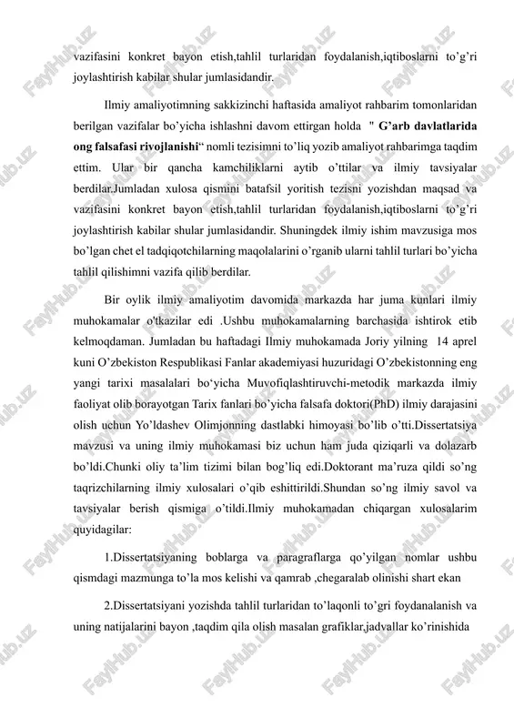 tafsil yoritish tezisni yozishdan maqsad va vazifasini konkret bayon etish,tahlil turlaridan foydalanish,iqtiboslarni to’g’ri joylashtirish kabilar shular jumlasidandir. ilmiy amaliyotimning sakkizinchi haftasida amaliyot rahbarim tomonlaridan berilgan vazifalar bo’yicha ishlashni davom ettirgan holda " g’arb davlatlarida ong falsafasi rivojlanishi“ nomli tezisimni to’liq yozib amaliyot rahbarimga taqdim ettim. ular bir qancha kamchiliklarni aytib o’ttilar va ilmiy tavsiyalar berdilar.jumladan xulosa qismini batafsil yoritish tezisni yozishdan maqsad va vazifasini konkret bayon etish,tahlil turlaridan foydalanish,iqtiboslarni to’g’ri joylashtirish kabilar shular jumlasidandir. shuningdek ilmiy ishim mavzusiga mos bo’lgan chet el tadqiqotchilarning maqolalarini o’rganib ularni tahlil turlari bo’yicha tahlil qilishimni vazifa qilib berdilar. bir oylik ilmiy amaliyotim davomida markazda har juma kunlari ilmiy muhokamalar o'tkazilar edi .ushbu muhokamalarning barchasida ishtirok etib kelmoqdaman. jumladan bu haftadagi ilmiy muhokamada joriy yilning 14 aprel kuni o’zbekiston respublikasi fanlar akademiyasi huzuridagi o’zbekistonning eng yangi tarixi masalalari bo‘yicha muvofiqlashtiruvchi-metodik markazda ilmiy faoliyat olib borayotgan tarix fanlari bo’yicha falsafa doktori(phd) ilmiy darajasini olish uchun yo’ldashev …