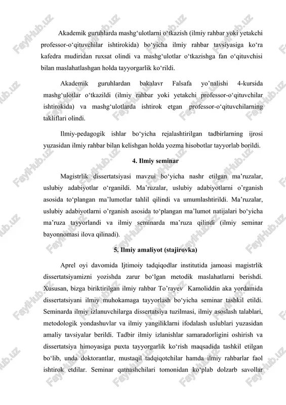 ituvchilar ishtirokida) bo‘yicha ilmiy rahbar tavsiyasiga ko‘ra kafedra mudiridan ruxsat olindi va mashg‘ulotlar o‘tkazishga fan o‘qituvchisi bilan maslahatlashgan holda tayyorgarlik ko‘rildi. akademik guruhlardan bakalavr falsafa yo’nalishi 4-kursida mashg‘ulotlar o‘tkazildi (ilmiy rahbar yoki yetakchi professor-o‘qituvchilar ishtirokida) va mashg‘ulotlarda ishtirok etgan professor-o‘qituvchilarning takliflari olindi. ilmiy-pedagogik ishlar bo‘yicha rejalashtirilgan tadbirlarning ijrosi yuzasidan ilmiy rahbar bilan kelishgan holda yozma hisobotlar tayyorlab borildi. 4. ilmiy seminar magistrlik dissertatsiyasi mavzui bo‘yicha nashr etilgan ma’ruzalar, uslubiy adabiyotlar o‘rganildi. ma’ruzalar, uslubiy adabiyotlarni o’rganish asosida to‘plangan ma’lumotlar tahlil qilindi va umumlashtirildi. ma’ruzalar, uslubiy adabiyotlarni o’rganish asosida to‘plangan ma’lumot natijalari bo‘yicha ma’ruza tayyorlandi va ilmiy seminarda ma’ruza qilindi (ilmiy seminar bayonnomasi ilova qilinadi). 5. ilmiy amaliyot (stajirovka) aprel oyi davomida ijtimoiy tadqiqodlar institutida jamoasi magistrlik dissertatsiyamizni yozishda zarur bo‘lgan metodik maslahatlarni berishdi. xususan, bizga biriktirilgan ilmiy rahbar to’rayev kamoliddin aka yordamida dissertatsiyani ilmiy muhokamaga tayyorlash bo‘yicha seminar tashkil etildi. seminarda ilmiy izlanuvchilarga dissertatsiya tuzilmasi, ilmiy asoslash talablari, metodologik yondashuvlar va …