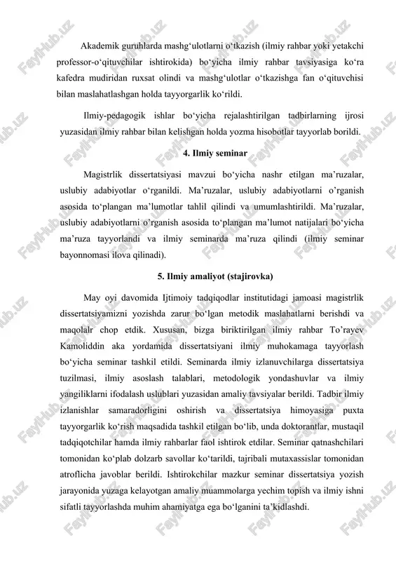 o‘qituvchilar ishtirokida) bo‘yicha ilmiy rahbar tavsiyasiga ko‘ra kafedra mudiridan ruxsat olindi va mashg‘ulotlar o‘tkazishga fan o‘qituvchisi bilan maslahatlashgan holda tayyorgarlik ko‘rildi. ilmiy-pedagogik ishlar bo‘yicha rejalashtirilgan tadbirlarning ijrosi yuzasidan ilmiy rahbar bilan kelishgan holda yozma hisobotlar tayyorlab borildi. 4. ilmiy seminar magistrlik dissertatsiyasi mavzui bo‘yicha nashr etilgan ma’ruzalar, uslubiy adabiyotlar o‘rganildi. ma’ruzalar, uslubiy adabiyotlarni o’rganish asosida to‘plangan ma’lumotlar tahlil qilindi va umumlashtirildi. ma’ruzalar, uslubiy adabiyotlarni o’rganish asosida to‘plangan ma’lumot natijalari bo‘yicha ma’ruza tayyorlandi va ilmiy seminarda ma’ruza qilindi (ilmiy seminar bayonnomasi ilova qilinadi). 5. ilmiy amaliyot (stajirovka) may oyi davomida ijtimoiy tadqiqodlar institutidagi jamoasi magistrlik dissertatsiyamizni yozishda zarur bo‘lgan metodik maslahatlarni berishdi va maqolalr chop etdik. xususan, bizga biriktirilgan ilmiy rahbar to’rayev kamoliddin aka yordamida dissertatsiyani ilmiy muhokamaga tayyorlash bo‘yicha seminar tashkil etildi. seminarda ilmiy izlanuvchilarga dissertatsiya tuzilmasi, ilmiy asoslash talablari, metodologik yondashuvlar va ilmiy yangiliklarni ifodalash uslublari yuzasidan amaliy tavsiyalar berildi. tadbir ilmiy izlanishlar samaradorligini oshirish va dissertatsiya himoyasiga puxta …
