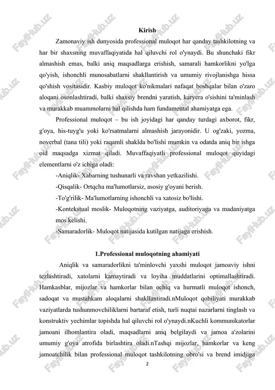 , maqsadlarni aniq belgilaydi va jamoa a'zolarini umumiy g'oya atrofida birlashtira oladi.ntashqi mijozlar, hamkorlar va keng jamoatchilik bilan professional muloqot tashkilotning obro'si va brend imidjiga bevosita ta'sir qiladi. yaxshi muloqot qobiliyatiga ega bo'lgan shaxslar o'z g'oyalarini samarali yetkazadi, rahbarlik lavozimlariga nomzod bo'lish ehtimoli yuqori bo'ladi. 2.muvaffaqiyatli professional muloqotning asosiy tamoyillari professional muloqotda yuqori natijalarga erishish uchun bir qator asosiy tamoyillarga amal qilish zarur: -xabarni iloji boricha sodda va ravshan yetkazing. -professional jargondan (maxsus atamalardan) boshqa soha vakillari tushunishi qiyin bo'lsa, qoching yoki ularni izohlang. -ikki ma'noli iboralar yoki tushunmovchiliklarga olib kelishi mumkin bo'lgan jumlalardan saqlaning. -tinglovchi yoki o'quvchining vaqtini qadrlang. xabarni maksimal darajada qisqa va mazmundor qilib yetkazing. -asosiy fikrni tezda bayon eting va keyin kerakli tafsilotlarni qo'shing. -muloqot har doim hurmat asosida qurilishi kerak, hatto qiyin vaziyatlarda ham. -boshqalarning fikrlariga quloq soling, ularning his-tuyg'ularini inobatga oling. -o'zaro kelishmovchiliklarda shaxsiy hujumlardan saqlaning, faqat masala ustida fokuslaning. -boshqa odamning nuqtai nazarini, …