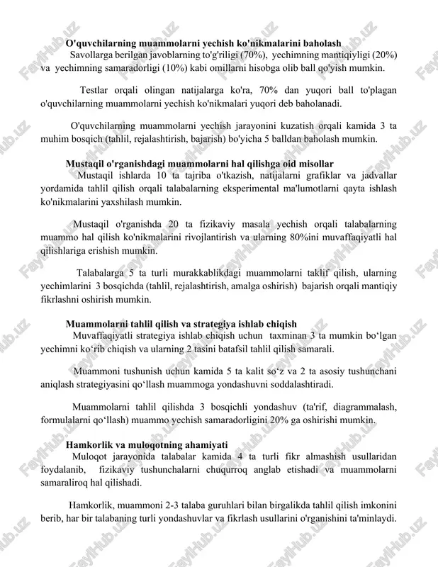 aradorligi (10%) kabi omillarni hisobga olib ball qo'yish mumkin. testlar orqali olingan natijalarga ko'ra, 70% dan yuqori ball to'plagan o'quvchilarning muammolarni yechish ko'nikmalari yuqori deb baholanadi. o'quvchilarning muammolarni yechish jarayonini kuzatish orqali kamida 3 ta muhim bosqich (tahlil, rejalashtirish, bajarish) bo'yicha 5 balldan baholash mumkin. mustaqil o'rganishdagi muammolarni hal qilishga oid misollar mustaqil ishlarda 10 ta tajriba o'tkazish, natijalarni grafiklar va jadvallar yordamida tahlil qilish orqali talabalarning eksperimental ma'lumotlarni qayta ishlash ko'nikmalarini yaxshilash mumkin. mustaqil o'rganishda 20 ta fizikaviy masala yechish orqali talabalarning muammo hal qilish ko'nikmalarini rivojlantirish va ularning 80%ini muvaffaqiyatli hal qilishlariga erishish mumkin. talabalarga 5 ta turli murakkablikdagi muammolarni taklif qilish, ularning yechimlarini 3 bosqichda (tahlil, rejalashtirish, amalga oshirish) bajarish orqali mantiqiy fikrlashni oshirish mumkin. muammolarni tahlil qilish va strategiya ishlab chiqish muvaffaqiyatli strategiya ishlab chiqish uchun taxminan 3 ta mumkin bo‘lgan yechimni ko‘rib chiqish va ularning 2 tasini batafsil tahlil qilish samarali. muammoni tushunish uchun kamida …