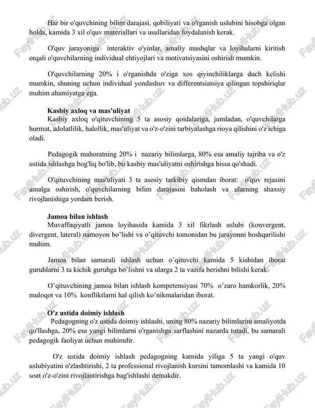 o'quvchilarning individual ehtiyojlari va motivatsiyasini oshirish mumkin. o'quvchilarning 20% i o'rganishda o'ziga xos qiyinchiliklarga duch kelishi mumkin, shuning uchun individual yondashuv va differentsiatsiya qilingan topshiriqlar muhim ahamiyatga ega. kasbiy axloq va mas'uliyat kasbiy axloq o'qituvchining 5 ta asosiy qoidalariga, jumladan, o'quvchilarga hurmat, adolatlilik, halollik, mas'uliyat va o'z-o'zini tarbiyalashga rioya qilishini o'z ichiga oladi. pedagogik mahoratning 20% i nazariy bilimlarga, 80% esa amaliy tajriba va o'z ustida ishlashga bog'liq bo'lib, bu kasbiy mas'uliyatni oshirishga hissa qo'shadi. o'qituvchining mas'uliyati 3 ta asosiy tarkibiy qismdan iborat: o'quv rejasini amalga oshirish, o'quvchilarning bilim darajasini baholash va ularning shaxsiy rivojlanishiga yordam berish. jamoa bilan ishlash muvaffaqiyatli jamoa loyihasida kamida 3 xil fikrlash uslubi (konvergent, divergent, lateral) namoyon bo’lishi va o’qituvchi tomonidan bu jarayonni boshqarilishi muhim. jamoa bilan samarali ishlash uchun o’qituvchi kamida 5 kishidan iborat guruhlarni 3 ta kichik guruhga bo’lishni va ularga 2 ta vazifa berishni bilishi kerak. o’qituvchining jamoa bilan ishlash kompetensiyasi 70% …