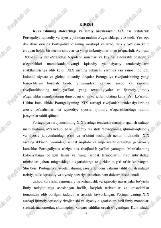 t inqilobi va imperiyalar orasidagi geosiyosiy kurashlar portugaliyada o‘ziga xos rivojlanish yo‘lini yaratgan. mamlakatning koloniyalarga bo‘lgan ta'siri va yangi sanoat tarmoqlarini rivojlantirishdagi urinishlari jahon miqyosidagi o‘zgarishlarga to‘g‘ridan-to‘g‘ri ta'sir ko‘rsatgan. shu bois, portugaliya rivojlanishining asosiy tendensiyalarini tahlil qilish nafaqat tarixiy, balki iqtisodiy va siyosiy nazariyalar uchun ham dolzarb hisoblanadi. ushbu kurs ishi, zamonaviy tarixshunoslik va iqtisodiy nazariyalar bo‘yicha ilmiy tadqiqotlarga asoslangan bo‘lib, ko‘plab tarixchilar va iqtisodchilar tomonidan olib borilgan tadqiqotlar asosida tayyorlangan. portugaliyaning xix asrdagi ijtimoiy-iqtisodiy rivojlanishi va siyosiy o‘zgarishlari turli ilmiy manbalar, statistik ma'lumotlar, shuningdek, xalqaro tahlillar orqali o‘rganilgan. kurs ishida, ayniqsa, sanoat inqilobi, kolonializm, va davlatlararo aloqalar kabi faktorlar o‘rganildi. kurs ishining obyekti va predmetini: mazkur kurs ishining obyekti xix asrda portugaliyadagi ijtimoiy, iqtisodiy va siyosiy rivojlanish jarayonlari, rivojlanishning asosiy tendensiyalari borasidagi ma’lumotlar hisoblanadi. ushbu kurs ishining predemeti esa portugaliyaning xix asrdagi rivojlanishining asosiy tendensiyalari, ularning mamlakat iqtisodiyoti, siyosiy tizimi va xalqaro aloqalariga ta'siri, ijtimoiy-iqtisodiy rivojlanishi, xalqaro aloqalari, tashqi …