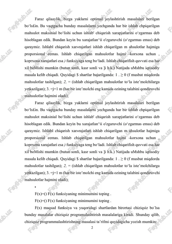 tkazilgan); 3. =j=1 m (har bir iste’molchi eng kamida ozining talabini qondiruvchi mahsulotlar hajmini oladi); · f(x)=() f(x) funksiyaning minimumini toping . f(x)=() f(x) funksiyaning minimumini toping . f(x) maqsad funksiya va yuqoridagi shartlardan birortasi chiziqsiz bo`lsa bunday masalalar chiziqsiz programalashtirish masalalariga kiradi. shunday qilib, chiziqsiz programmalashtirishning masalasi ta’rifmi quyidagicha yozish mumkin: (1) · f(x) =f( (2) f(x) =f( (2) f(x) funksiya ning maksimum (minimum) qiymatini toping. bunda f va - o‘zgaruvchili funksiyalar, - berilgan sonlar, {, =} belgilardan masalaning shaitiga ko‘ra faqat bittasi boiadi va shu bilan bir qatorda, turli munosabatlarga turli belgilar mos bolishi mumkin. (1) va (2) shartlarda chegaraviy shartlar qatnashmasa, u vaqtda bu masalaga shartsiz optimallashtirish masalasi deyiladi. chegaraviy shartlar (1) shartga kiritilgan bolishi nuimkin yoki bolm asa (1), (2) masala quyidagicha berilgan bolishi mumkin: (3) (4) f(x) =f( (5) · noma’lumlarning manfiy emaslik sharti (4) qatnashmagan masalalarga, bu shartlami osonlik bilan kiritish mumkin. evklid fazosida …