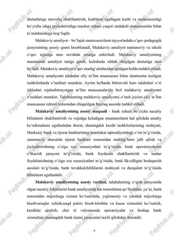 iy ta’lim mazmunini bevosita korxonalar, muassasalardagi texnika, texnologiya, ishlab chiqarish munosabatlariga hamda istiqbolli rivojlanish dasturlariga muvofiq shakllantirish, kadrlarni egallagan kasbi va mutaxassisligi bo‘yicha ishga joylashtirishga mazkur sohani yuqori malakali mutaxassislar bilan ta’minlanishiga bog‘liqdir. malakaviy amaliyot – boʼlajak mutaxassislarni tayyorlashda oʼquv-pedagogik jarayonining asosiy qismi hisoblanadi. malakaviy amaliyot namunaviy va ishchi oʼquv rejasiga mos ravishda amalga oshiriladi. malakaviy amaliyotning mazmumni amaliyot turiga qarab, kafedrada ishlab chiqilgan dasturiga mos boʼladi. malakaviy amaliyot oʼquv mashgʼulotlaridan ajralgan holda tashkil etiladi. malakaviy amaliyotni talabalar oliy taʼlim muassasasi bilan shartnoma tuzilgan tashkilotlarda oʼtashlari mumkin. ayrim hollarda bitiruvchi kurs talabalari oʼzi ishlashni rejalashtirayotgan taʼlim muassasalarida faol malakaviy amaliyotni oʼtashlari mumkin. talabalarning malakaviy amaliyotni oʼtash joylari oliy taʼlim muassasasi rektori tomonidan chiqarilgan buyruq asosida tashkil etiladi. malakaviy amaliyotning asosiy maqsadi - bank sohasi boʼyicha nazariy bilimlarni shakllantirish va vujudga keladigan muammolarni hal qilishda amaliy koʼnikmalarni egallashdan iborat, shuningdek kredit tashkilotlarining mohiyati, markaziy bank va tijorat banklarining mamlakat iqtisodiyotidagi oʼrni …