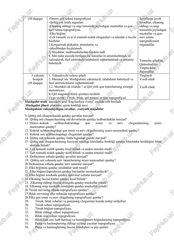 nologik kartasi. ish bosqichlari va vaqti. ta’lim beruvchi ta’lim oluvchilar tayyorlov bosqichi (10 daqiqa) 1.auditoriya tozaligini nazorat qiladi 2.talabalarni mashĝulotga tayyorgarligini tekshiradi 3.davomatni nazorat qiladi όz vaqtida auditoriyaga etib kelishi va xalat va qalpoĝini kiygan holda bόlishi lozim 1. όquv mashĝulotiga kirish bosqichi (10 daqiqa) 1.mavzu bόyicha όquv mazmunini tayyorlash. 2.mavzu bόyicha taqdimot slaydalarini tayyorlash 3. fanni όrganishda foydalaniladigan adabiyotlar rόyxatini ishlab chiqish qonspekt va mustaqil ish daftarlarini tayyorlash. 2 – asosiy bosqich (30 daqiqa) 9.talabalarni guruhlarga bόlib, mavzu bόyicha savollar : - elka kamari topografik anatomiyasi -όmrov osti sohasi topografiyasi -qόltiq osti limfa tugunlari -elkaning oldingi va orqa tomonida joylashgan muskullar va qon-nerv tutam topografiyasi. -elka bόĝimi. -uch tomonli va to’rt tomonli teshik chegaralari va ulardan o’tuvchi hosilalar. 2.kόrgazmali plakatlar, planshetlar va videofilmdan foydalanadi 3. slaydalar, multimedialardan foydala nadi 4. mavzular asosida berilgan ma’lumotlar ni umumlashtiradi va xulosalaydi, faol ishtirokchi talabalarni raĝbatlantiradi va umumiy baholaydi kichik guruhlarga bόlinadilar savollarga …