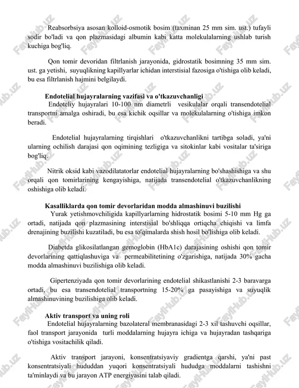 4 litr suyuqlikni interstisial fazosi dan olib tashlaydi. reabsorbsiya asosan kolloid-osmotik bosim (taxminan 25 mm sim. ust.) tufayli sodir bo'ladi va qon plazmasidagi albumin kabi katta molekulalarning ushlab turish kuchiga bog'liq. qon tomir devoridan filtrlanish jarayonida, gidrostatik bosimning 35 mm sim. ust. ga yetishi, suyuqlikning kapillyarlar ichidan interstisial fazosiga o'tishiga olib keladi, bu esa filtrlanish hajmini belgilaydi. endotelial hujayralarning vazifasi va o'tkazuvchanligi endoteliy hujayralari 10-100 nm diametrli vesikulalar orqali transendotelial transportni amalga oshiradi, bu esa kichik oqsillar va molekulalarning o'tishiga imkon beradi. endotelial hujayralarning tirqishlari o'tkazuvchanlikni tartibga soladi, ya'ni ularning ochilish darajasi qon oqimining tezligiga va sitokinlar kabi vositalar ta'siriga bog'liq. nitrik oksid kabi vazodilatatorlar endotelial hujayralarning bo'shashishiga va shu orqali qon tomirlarining kengayishiga, natijada transendotelial o'tkazuvchanlikning oshishiga olib keladi. kasalliklarda qon tomir devorlaridan modda almashinuvi buzilishi yurak yetishmovchiligida kapillyarlarning hidrostatik bosimi 5-10 mm hg ga ortadi, natijada qon plazmasining interstisial bo'shliqqa ortiqcha chiqishi va limfa drenajining buzilishi kuzatiladi, bu …