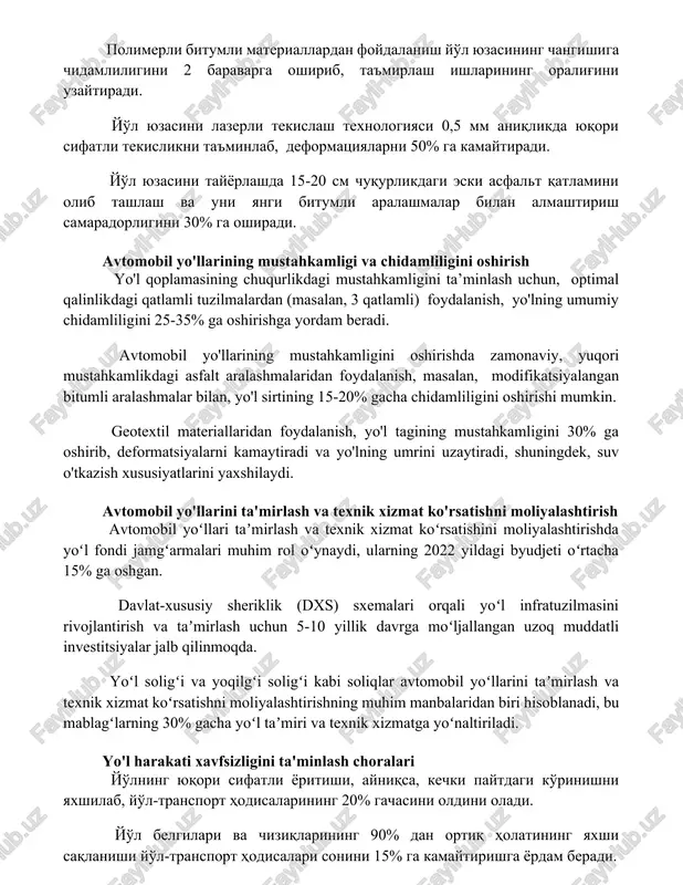 eformatsiyalarni 50% ga kamaytiradi. yo'l yuzasini tayyorlashda 15-20 sm chuqurlikdagi eski asfalt qatlamini olib tashlash va uni yangi bitumli aralashmalar bilan almashtirish samaradorligini 30% ga oshiradi. avtomobil yo'llarining mustahkamligi va chidamliligini oshirish yo'l qoplamasining chuqurlikdagi mustahkamligini ta’minlash uchun, optimal qalinlikdagi qatlamli tuzilmalardan (masalan, 3 qatlamli) foydalanish, yo'lning umumiy chidamliligini 25-35% ga oshirishga yordam beradi. avtomobil yo'llarining mustahkamligini oshirishda zamonaviy, yuqori mustahkamlikdagi asfalt aralashmalaridan foydalanish, masalan, modifikatsiyalangan bitumli aralashmalar bilan, yo'l sirtining 15-20% gacha chidamliligini oshirishi mumkin. geotextil materiallaridan foydalanish, yo'l tagining mustahkamligini 30% ga oshirib, deformatsiyalarni kamaytiradi va yo'lning umrini uzaytiradi, shuningdek, suv o'tkazish xususiyatlarini yaxshilaydi. avtomobil yo'llarini ta'mirlash va texnik xizmat ko'rsatishni moliyalashtirish avtomobil yoʻllari taʼmirlash va texnik xizmat koʻrsatishini moliyalashtirishda yoʻl fondi jamgʻarmalari muhim rol oʻynaydi, ularning 2022 yildagi byudjeti oʻrtacha 15% ga oshgan. davlat-xususiy sheriklik (dxs) sxemalari orqali yoʻl infratuzilmasini rivojlantirish va taʼmirlash uchun 5-10 yillik davrga moʻljallangan uzoq muddatli investitsiyalar jalb qilinmoqda. yoʻl soligʻi va yoqilgʻi …