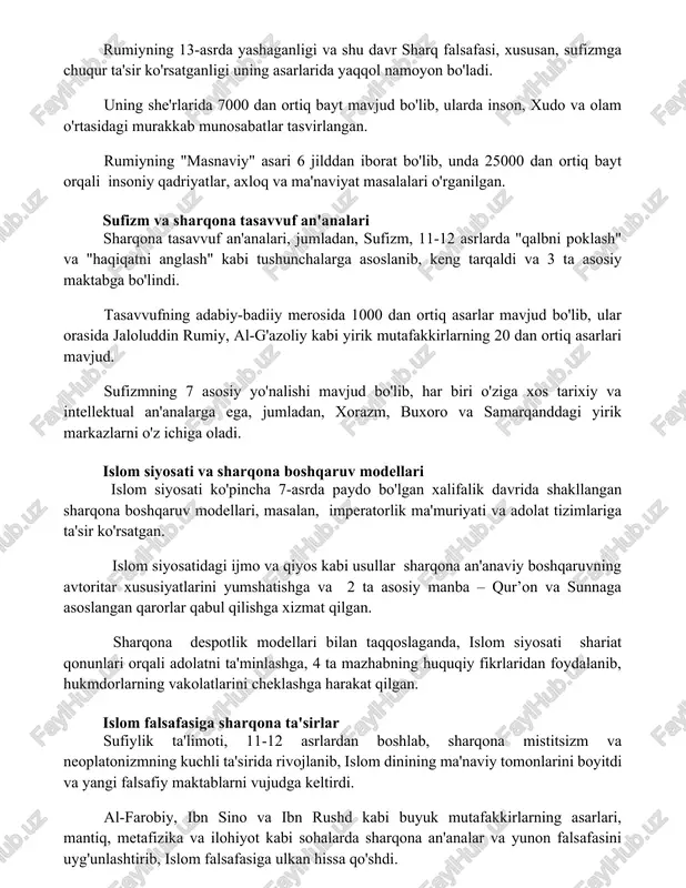 00 dan ortiq bayt mavjud bo'lib, ularda inson, xudo va olam o'rtasidagi murakkab munosabatlar tasvirlangan. rumiyning "masnaviy" asari 6 jilddan iborat bo'lib, unda 25000 dan ortiq bayt orqali insoniy qadriyatlar, axloq va ma'naviyat masalalari o'rganilgan. sufizm va sharqona tasavvuf an'analari sharqona tasavvuf an'analari, jumladan, sufizm, 11-12 asrlarda "qalbni poklash" va "haqiqatni anglash" kabi tushunchalarga asoslanib, keng tarqaldi va 3 ta asosiy maktabga bo'lindi. tasavvufning adabiy-badiiy merosida 1000 dan ortiq asarlar mavjud bo'lib, ular orasida jaloluddin rumiy, al-g'azoliy kabi yirik mutafakkirlarning 20 dan ortiq asarlari mavjud. sufizmning 7 asosiy yo'nalishi mavjud bo'lib, har biri o'ziga xos tarixiy va intellektual an'analarga ega, jumladan, xorazm, buxoro va samarqanddagi yirik markazlarni o'z ichiga oladi. islom siyosati va sharqona boshqaruv modellari islom siyosati ko'pincha 7-asrda paydo bo'lgan xalifalik davrida shakllangan sharqona boshqaruv modellari, masalan, imperatorlik ma'muriyati va adolat tizimlariga ta'sir ko'rsatgan. islom siyosatidagi ijmo va qiyos kabi usullar sharqona an'anaviy boshqaruvning avtoritar xususiyatlarini yumshatishga va …