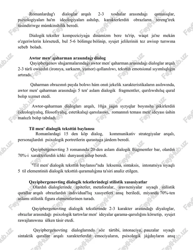 armalarındaǵı awtor men' qaharman arasındaǵı dialoglar arqalı 2-3 túrli owazdıń (ironıya, sarkazm, yumor) qollanılıwı, teksttiń emotsional sıyımlıqlıǵın artıradı. qaharman obrazınıń payda bolıwı hám onıń jekelik xarakteristikaların asılıwında, awtor men' qaharman arasındaǵı 5 ten' aslam dialogik fragmentler, qurılıwshılıq qural bolıp xızmet etedi. awtor-qaharman dialogları arqalı, 10ǵa jaqın syzyqlar boyınsha pikirlerdiń (ideologiyalıq, filosofiyalıq, estetikalıq) qarsılasıwı, romannıń teması men' ideyası úshin mańızlı bolıp tabıladı. til men' dialogik teksttiń baylanısı romanlardagi 15 den köp dialog, kommunikativ strategiyalar arqalı, personajlardıń psixologik portretlerin qurastuǵa járdem beredi. qayipbergenovting 3 romanında 20-den aslam dialogik fragmentler bar, olardıń 70%-i xarakterlerdiń ichki dunyasın ashıp beredi. "til men' dialogik teksttiń baylanısı"nda leksema, sintaksis, intonatsiya sıyaqlı 5 til elementiniń dialogik teksttiń quramalıǵına ta'siri analiz etilgen. qayipbergenovting dialogik tekstlerindegi stilistik xususiyatlar olardıń dialoglerinde epitetler, metaforalar, sravneniyalar sıyaqlı stilistik qurallar arqalı obrazlardıń individual'lıq xasıyetleri anıq beriledi, miyanda 70%-ten aslamı stilistik figura elementlerinen turadı. qayipbergenovting dialogik tekstlerinde 2-3 karakter arasındağı diyaloglar, obrazlar arasındağı psixologik tartıwlar …