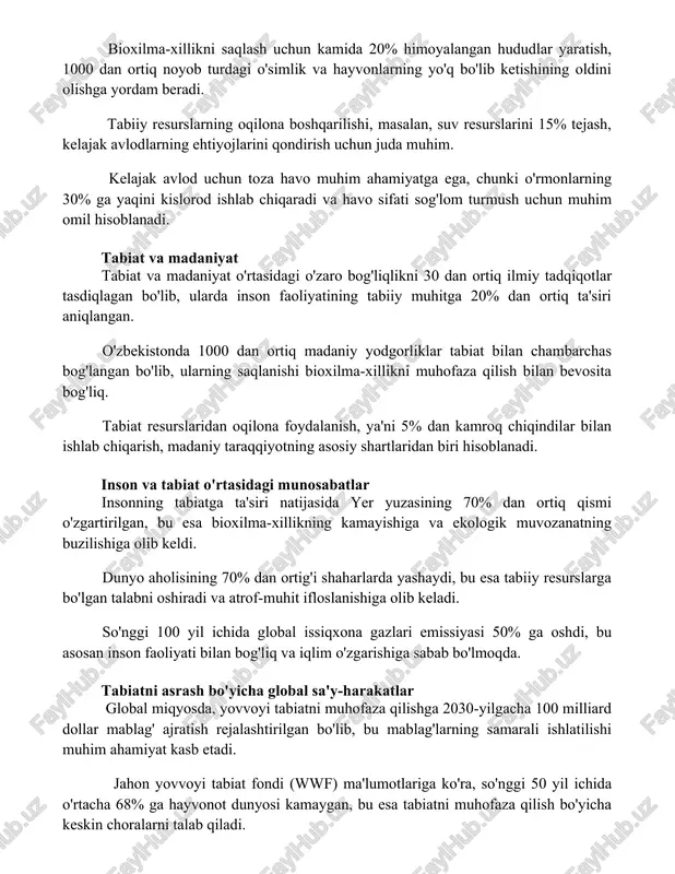 sh uchun juda muhim. kelajak avlod uchun toza havo muhim ahamiyatga ega, chunki o'rmonlarning 30% ga yaqini kislorod ishlab chiqaradi va havo sifati sog'lom turmush uchun muhim omil hisoblanadi. tabiat va madaniyat tabiat va madaniyat o'rtasidagi o'zaro bog'liqlikni 30 dan ortiq ilmiy tadqiqotlar tasdiqlagan bo'lib, ularda inson faoliyatining tabiiy muhitga 20% dan ortiq ta'siri aniqlangan. o'zbekistonda 1000 dan ortiq madaniy yodgorliklar tabiat bilan chambarchas bog'langan bo'lib, ularning saqlanishi bioxilma-xillikni muhofaza qilish bilan bevosita bog'liq. tabiat resurslaridan oqilona foydalanish, ya'ni 5% dan kamroq chiqindilar bilan ishlab chiqarish, madaniy taraqqiyotning asosiy shartlaridan biri hisoblanadi. inson va tabiat o'rtasidagi munosabatlar insonning tabiatga ta'siri natijasida yer yuzasining 70% dan ortiq qismi o'zgartirilgan, bu esa bioxilma-xillikning kamayishiga va ekologik muvozanatning buzilishiga olib keldi. dunyo aholisining 70% dan ortig'i shaharlarda yashaydi, bu esa tabiiy resurslarga bo'lgan talabni oshiradi va atrof-muhit ifloslanishiga olib keladi. so'nggi 100 yil ichida global issiqxona gazlari emissiyasi 50% ga oshdi, bu asosan …