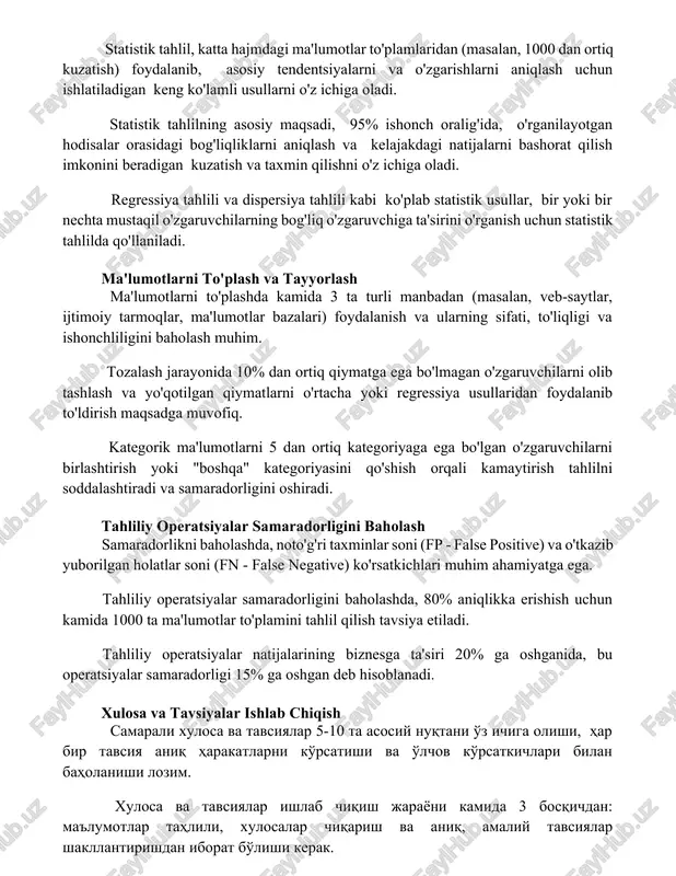rni aniqlash va kelajakdagi natijalarni bashorat qilish imkonini beradigan kuzatish va taxmin qilishni o'z ichiga oladi. regressiya tahlili va dispersiya tahlili kabi ko'plab statistik usullar, bir yoki bir nechta mustaqil o'zgaruvchilarning bog'liq o'zgaruvchiga ta'sirini o'rganish uchun statistik tahlilda qo'llaniladi. ma'lumotlarni to'plash va tayyorlash ma'lumotlarni to'plashda kamida 3 ta turli manbadan (masalan, veb-saytlar, ijtimoiy tarmoqlar, ma'lumotlar bazalari) foydalanish va ularning sifati, to'liqligi va ishonchliligini baholash muhim. tozalash jarayonida 10% dan ortiq qiymatga ega bo'lmagan o'zgaruvchilarni olib tashlash va yo'qotilgan qiymatlarni o'rtacha yoki regressiya usullaridan foydalanib to'ldirish maqsadga muvofiq. kategorik ma'lumotlarni 5 dan ortiq kategoriyaga ega bo'lgan o'zgaruvchilarni birlashtirish yoki "boshqa" kategoriyasini qo'shish orqali kamaytirish tahlilni soddalashtiradi va samaradorligini oshiradi. tahliliy operatsiyalar samaradorligini baholash samaradorlikni baholashda, noto'g'ri taxminlar soni (fp - false positive) va o'tkazib yuborilgan holatlar soni (fn - false negative) ko'rsatkichlari muhim ahamiyatga ega. tahliliy operatsiyalar samaradorligini baholashda, 80% aniqlikka erishish uchun kamida 1000 ta ma'lumotlar to'plamini tahlil qilish tavsiya …