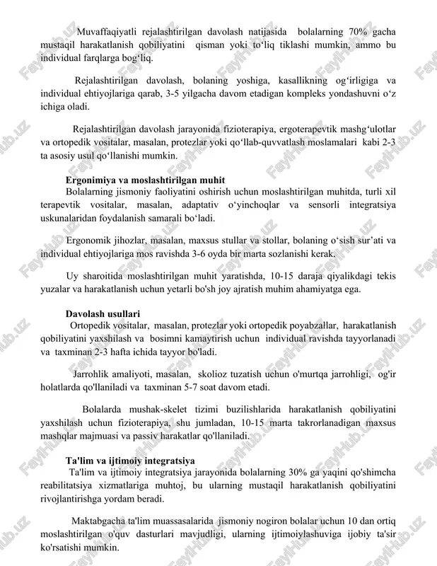 a bogʻliq. rejalashtirilgan davolash, bolaning yoshiga, kasallikning ogʻirligiga va individual ehtiyojlariga qarab, 3-5 yilgacha davom etadigan kompleks yondashuvni oʻz ichiga oladi. rejalashtirilgan davolash jarayonida fizioterapiya, ergoterapevtik mashgʻulotlar va ortopedik vositalar, masalan, protezlar yoki qoʻllab-quvvatlash moslamalari kabi 2-3 ta asosiy usul qoʻllanishi mumkin. ergonimiya va moslashtirilgan muhit bolalarning jismoniy faoliyatini oshirish uchun moslashtirilgan muhitda, turli xil terapevtik vositalar, masalan, adaptativ o‘yinchoqlar va sensorli integratsiya uskunalaridan foydalanish samarali bo‘ladi. ergonomik jihozlar, masalan, maxsus stullar va stollar, bolaning o‘sish sur’ati va individual ehtiyojlariga mos ravishda 3-6 oyda bir marta sozlanishi kerak. uy sharoitida moslashtirilgan muhit yaratishda, 10-15 daraja qiyalikdagi tekis yuzalar va harakatlanish uchun yetarli bo'sh joy ajratish muhim ahamiyatga ega. davolash usullari ortopedik vositalar, masalan, protezlar yoki ortopedik poyabzallar, harakatlanish qobiliyatini yaxshilash va bosimni kamaytirish uchun individual ravishda tayyorlanadi va taxminan 2-3 hafta ichida tayyor bo'ladi. jarrohlik amaliyoti, masalan, skolioz tuzatish uchun o'murtqa jarrohligi, og'ir holatlarda qo'llaniladi va taxminan 5-7 soat davom …