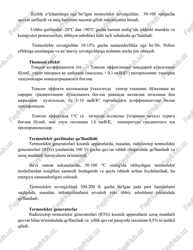 -20°c dan +80°c gacha harorat oraligʻida ishlashi mumkin va kompyuter protsessorlari, tibbiyot asboblari kabi turli sohalarda qoʻllaniladi. termoelektr sovutgichlar 10-15% gacha samaradorlikka ega boʻlib, peltier effektiga asoslangan va anʼanaviy sovutgichlarga nisbatan ancha jim ishlaydi. thomson effekti tomson koeffitsienti (σ) — tomson effektining miqdoriy ko'rsatkichi bo'lib, uning ishorasi va qiymati (masalan, + 0,1 mkv/k² ) materialning elektron tashuvchilari kontsentratsiyasiga bog'liq. tomson effekti natijasida o'tkazgichda elektr tokining yo'nalishi va harorat gradientining yo'nalishiga bog'liq ravishda issiqlik yutilishi yoki ajralishi kuzatiladi, bu 1-10 mkv/k² tartibidagi koeffitsientlar bilan tavsiflanadi. tomson effektida 1°c ga tegishli issiqlik o'zgarishi metall turiga bog'liq bo'lib, mis uchun taxminan 1,6 mkv/k, temperatura gradientiga esa proportsionaldir. termoelektr qurilmalar qo'llanilishi termoelektr generatorlari kosmik apparatlarda, masalan, radioizotop termoelektr generatorlari (rtg) yordamida 100 vt gacha quvvat ishlab chiqarishda qo'llaniladi va uzoq muddatli missiyalarni ta'minlaydi. ba'zi sanoat uskunalarida, 50-100 °c oralig'ida ishlaydigan termoelektr modullaridan issiqlikni samarali boshqarish va qayta ishlash uchun foydalaniladi, bu energiya samaradorligini oshiradi. …