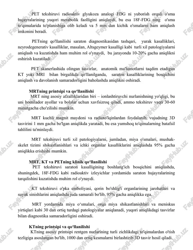 igini aniqlaydi, bu esa 18f-fdg ning o'sma to'qimalarida to'planishiga olib keladi va 5 mm dan kichik o'smalarni ham aniqlash imkonini beradi. petning qo'llanilishi saraton diagnostikasidan tashqari, yurak kasalliklari, neyrodegenerativ kasalliklar, masalan, altsgeymer kasalligi kabi turli xil patologiyalarni aniqlash va kuzatishda ham muhim rol o'ynaydi, bu jarayonda 10-20% gacha aniqlikni oshirish kuzatiladi. pet skanerlashida olingan tasvirlar, anatomik ma'lumotlarni taqdim etadigan kt yoki mri bilan birgalikda qo'llanilganda, saraton kasalliklarining bosqichini aniqlash va davolanish samaradorligini baholashda aniqlikni oshiradi. mrtning printsipi va qoʻllanilishi mrt ning asosiy afzalliklaridan biri – ionlashtiruvchi nurlanishning yo'qligi, bu uni homilador ayollar va bolalar uchun xavfsizroq qiladi, ammo tekshiruv vaqti 30-60 minutgacha cho'zilishi mumkin. mrt kuchli magnit maydoni va radioto'lqinlardan foydalanib, vujudning 3d tasvirini 1 mm gacha bo'lgan aniqlikda yaratadi, bu esa yumshoq to'qimalarning batafsil tahlilini ta'minlaydi. mrt tekshiruvi turli xil patologiyalarni, jumladan, miya o'smalari, mushak-skelet tizimi shikastlanishlari va ichki organlar kasalliklarini aniqlashda 95% gacha aniqlikka erishishi mumkin. mrt, kt …