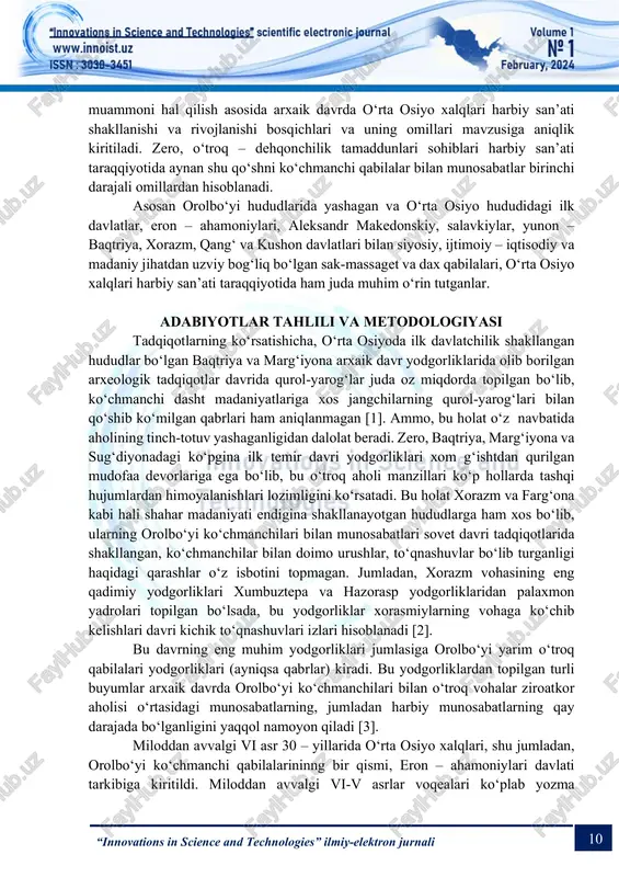 o‘lga qo‘yilganmi yoki siyosiy – ijtimoiy munosabatlar talablari asosida yo‘lga qo‘yilganmi degan masalaga oydinlik kiritish lozim bo‘ladi [1]. bu 10 “innovations in science and technologies” ilmiy-elektron jurnali muammoni hal qilish asosida arxaik davrda o‘rta osiyo xalqlari harbiy san’ati shakllanishi va rivojlanishi bosqichlari va uning omillari mavzusiga aniqlik kiritiladi. zero, o‘troq – dehqonchilik tamaddunlari sohiblari harbiy san’ati taraqqiyotida aynan shu qo‘shni ko‘chmanchi qabilalar bilan munosabatlar birinchi darajali omillardan hisoblanadi. asosan orolbo‘yi hududlarida yashagan va o‘rta osiyo hududidagi ilk davlatlar, eron – ahamoniylari, aleksandr makedonskiy, salavkiylar, yunon – baqtriya, xorazm, qang‘ va kushon davlatlari bilan siyosiy, ijtimoiy – iqtisodiy va madaniy jihatdan uzviy bog‘liq bo‘lgan sak-massaget va dax qabilalari, o‘rta osiyo xalqlari harbiy san’ati taraqqiyotida ham juda muhim o‘rin tutganlar. adabiyotlar tahlili va metodologiyasi tadqiqotlarning ko‘rsatishicha, o‘rta osiyoda ilk davlatchilik shakllangan hududlar bo‘lgan baqtriya va marg‘iyona arxaik davr yodgorliklarida olib borilgan arxeologik tadqiqotlar davrida qurol-yarog‘lar juda oz miqdorda topilgan bo‘lib, ko‘chmanchi dasht …