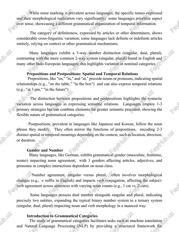 ies while tense marking is prevalent across languages, the specific tenses expressed and their morphological realization vary significantly; some languages prioritize aspect over tense, showcasing a different grammatical organization of temporal information. the category of definiteness, expressed by articles or other determiners, shows considerable cross-linguistic variation; some languages lack definite or indefinite articles entirely, relying on context or other grammatical mechanisms. many languages exhibit a 3-way number distinction (singular, dual, plural), contrasting with the more common 2-way system (singular, plural) found in english and many other indo-european languages; this highlights variation in nominal categories. prepositions and postpositions: spatial and temporal relations prepositions, like "on," "in," and "at," precede nouns or pronouns, indicating spatial relationships (e.g., "on the table," "in the box") and can also express temporal relations (e.g., "at 3 pm," "in the future") the distinction between prepositions and postpositions highlights the syntactic variation across languages in expressing semantic relations. …