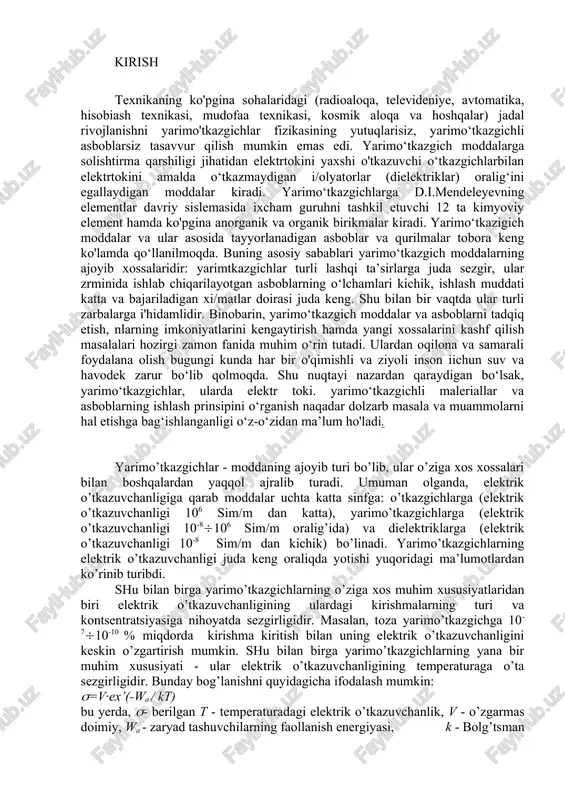 - moddaning ajoyib turi bo’lib, ular o’ziga xos xossalari bilan boshqalardan yaqqol ajralib turadi. umuman olganda, elektrik o’tkazuvchanligiga qarab moddalar uchta katta sinfga: o’tkazgichlarga (elektrik o’tkazuvchanligi 106 sim/m dan katta), yarimo’tkazgichlarga (elektrik o’tkazuvchanligi 10-8(106 sim/m oralig’ida) va dielektriklarga (elektrik o’tkazuvchanligi 10-8 sim/m dan kichik) bo’linadi. yarimo’tkazgichlarning elektrik o’tkazuvchanligi juda keng oraliqda yotishi yuqoridagi ma’lumotlardan ko’rinib turibdi. shu bilan birga yarimo’tkazgichlarning o’ziga xos muhim xususiyatlaridan biri elektrik o’tkazuvchanligining ulardagi kirishmalarning turi va kontsentratsiyasiga nihoyatda sezgirligidir. masalan, toza yarimo’tkazgichga 10-7(10-10 ( miqdorda kirishma kiritish bilan uning elektrik o’tkazuvchanligini keskin o’zgartirish mumkin. shu bilan birga yarimo’tkazgichlarning yana bir muhim xususiyati - ular elektrik o’tkazuvchanligining temperaturaga o’ta sezgirligidir. bunday bog’lanishni quyidagicha ifodalash mumkin: (=v∙ex’(-wa / kt) bu yerda, (- berilgan t - temperaturadagi elektrik o’tkazuvchanlik, v - o’zgarmas doimiy, wa - zaryad tashuvchilarning faollanish energiyasi, k - bolg’tsman doimiysi, t - mutlaq temperatura. chunonchi, yarimo’tkazgichning temperaturasi 10s ga o’zgarganda uning elektrik o’tkazuvchanligi 5-6( ga …