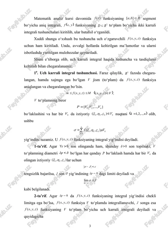 adi. 5-ta’rif. agar bo‘lsa, funksiya to‘plamda in​teg​rallanuvchi, ularning umumiy qiymati funksiyaning to‘plam bo‘yicha uch karrali integrali deyiladi. 20. uch karrali integralning mavjudligi. quyidagi teorema uch karrali integralning mavjudligini ifodalaydi. 1-teorema. funksiyaning to‘plamda integral​la​nuv​chi bo‘lishi uchun, son olinganda ham shunday son topi​lib, to‘plam​ning diametri bo‘lgan har qanday bo‘​lak​lashiga nisbatan darbu yig‘indilari ushbu (1) tengsizlikni qanoatlantirishi zarur va yetarli. agar funksiyaning dagi tebranishini desak, u holda bo‘lib, (1) shart ushbu ko‘rinishni oladi. bu holda deyish mumkin. 30. integrallanuvchi funksiyalar sinfi. uch o‘zgaruvchili funksiyalar ma’lum shartlarni qanoatlantirganda ularning integ​rallanuvchi bo‘lishini ifodalaydigan teorema​lar​ni keltiramiz. 2-teorema. agar funksiya chegaralangan yopiq to‘plam​da uzluksiz bo‘lsa, u shu to‘plamda integrallanuvchi bo‘ladi. aytaylik, fazoda sirt berilgan bo‘lsin. 6-ta’rif. agar da shunday ko‘pyoqlik topilsaki, 1) , 2) uchun bo‘lsa, nol xajmli sirt deyiladi. 3-teorema. agar funksiya chegaralangan yopiq to‘plamdagi chekli sonda nol xajmli sirtlarda uzilishga ega, qolgan barcha nuqtalarda uzluksiz bo‘lsa, funksiya to‘plamda integrallanuvchi bo‘ladi. 40. uch karrali integralning xossalari. …