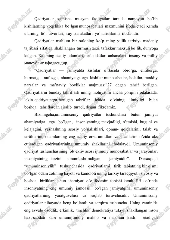 rkinlik, tinchlik, demokratiya tufayli shakllangan inson baxt-saodati kabi umumijtimoiy mahno va mazmun kashf etadigan qadriyatlardan iborat, deyish mumkin. qadriyatlarni faqat moddiy va ma’naviy boyliklar sifatida tushunish va uni shunday izohlash ham ilmiy nuqtai nazardan to’g’ri emas. demak, «qadriyat» atamasi bizga arabcha «qadri» so’zidan kirib kelgan bo’lib, bu tushuncha «borliq va jamiyatdagi biror bir narsa va hodisaning kishilar o’rtasidagi o’zaro ijtimoiy munosabatlardagi tutgan muhim ahamiyatni ifoda etish uchun qo’llanilmoqda. bu masalaning bir tomoni. uning ikkinchi tomoni shundan iboratki, «qadriyat» so’zi qadim zamonlarda paydo bo’lgan va barcha xalqlar tillarida mavjuddir. demak, bu tushuncha bir necha ming yillik tarixga egadir. faqat bu tushuncha : xx asrlarga kelib, yevropa mamlakatlari falsafasida rivojlantirildi. uning tarixi demokratiya tarixi bilan bog’liqdir. binobarin, yevropa mamlakatlarida ham demokratik jamiyatni barpo etishda qadriyatlarga asoslanish ustuvor bo’lgan. yuqoridagi adabiyotlarning tahlillari shuni ko’rsatadiki, o’tmishdagi barcha ijtimoiy-falsafiy tahlimotlarda qadriyatlarning mohiyati va ularning jamiyat taraqqiyotida tutgan o’rni masalasiga katta ehtibor berishgan. agarda qadimgi dunyo …