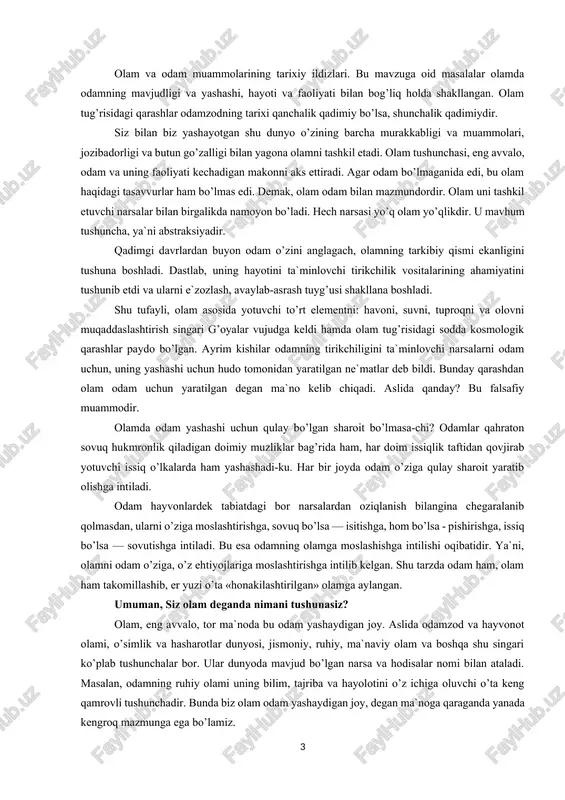 agi bor narsalardan oziqlanish bilangina chegaralanib qolmasdan, ularni o’ziga moslashtirishga, sovuq bo’lsa — isitishga, hom bo’lsa - pishirishga, issiq bo’lsa — sovutishga intiladi. bu esa odamning olamga moslashishga intilishi oqibatidir. ya`ni, olamni odam o’ziga, o’z ehtiyojlariga moslashtirishga intilib kelgan. shu tarzda odam ham, olam ham takomillashib, er yuzi o’ta «honakilashtirilgan» olamga aylangan. umuman, siz olam deganda nimani tushunasiz? olam, eng avvalo, tor ma`noda bu odam yashaydigan joy. aslida odamzod va hayvonot olami, o’simlik va hasharotlar dunyosi, jismoniy, ruhiy, ma`naviy olam va boshqa shu singari ko’plab tushunchalar bor. ular dunyoda mavjud bo’lgan narsa va hodisalar nomi bilan ataladi. masalan, odamning ruhiy olami uning bilim, tajriba va hayolotini o’z ichiga oluvchi o’ta keng qamrovli tushunchadir. bunda biz olam odam yashaydigan joy, degan ma`noga qaraganda yanada kengroq mazmunga ega bo’lamiz. nimaiki mavjud bo’lsa, ularning hammasi birgalikda siz bilan biz mansub bo’lgan dunyoni ifodalaydi. ammo tabiat, jamiyat va inson tafakkurining asosida yotuvchi va ularni …