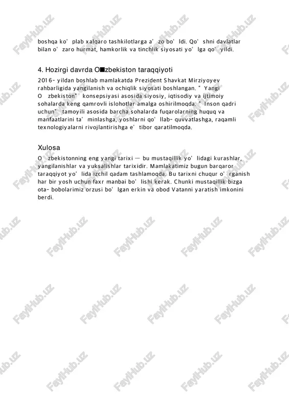 pa xavfsizlik va hamkorlik tashkiloti (yxht), mustaqil davlatlar hamdo‘stligi (mdh) va boshqa ko‘plab xalqaro tashkilotlarga a’zo bo‘ldi. qo‘shni davlatlar bilan o‘zaro hurmat, hamkorlik va tinchlik siyosati yo‘lga qo‘yildi. 4. hozirgi davrda o■zbekiston taraqqiyoti 2016-yildan boshlab mamlakatda prezident shavkat mirziyoyev rahbarligida yangilanish va ochiqlik siyosati boshlangan. “yangi o�zbekiston” konsepsiyasi asosida siyosiy, iqtisodiy va ijtimoiy sohalarda keng qamrovli islohotlar amalga oshirilmoqda. “inson qadri uchun” tamoyili asosida barcha sohalarda fuqarolarning huquq va manfaatlarini ta’minlashga, yoshlarni qo‘llab-quvvatlashga, raqamli texnologiyalarni rivojlantirishga e’tibor qaratilmoqda. xulosa o�zbekistonning eng yangi tarixi — bu mustaqillik yo‘lidagi kurashlar, yangilanishlar va yuksalishlar tarixidir. mamlakatimiz bugun barqaror taraqqiyot yo‘lida izchil qadam tashlamoqda. bu tarixni chuqur o‘rganish har bir yosh uchun faxr manbai bo‘lishi kerak. chunki mustaqillik bizga ota-bobolarimiz orzusi bo‘lgan erkin va obod vatanni yaratish imkonini berdi.