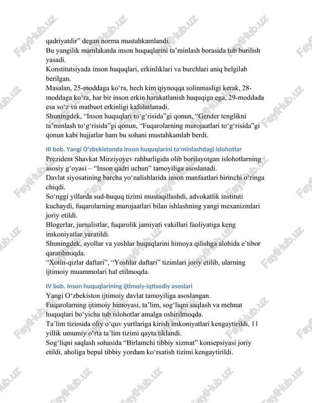 har bir inson erkin harakatlanish huquqiga ega, 29-moddada esa so‘z va matbuot erkinligi kafolatlanadi. shuningdek, “inson huquqlari to‘g‘risida”gi qonun, “gender tenglikni ta’minlash to‘g‘risida”gi qonun, “fuqarolarning murojaatlari to‘g‘risida”gi qonun kabi hujjatlar ham bu sohani mustahkamlab berdi. iii bob. yangi oʻzbekistonda inson huquqlarini ta’minlashdagi islohotlar prezident shavkat mirziyoyev rahbarligida olib borilayotgan islohotlarning asosiy g‘oyasi – “inson qadri uchun” tamoyiliga asoslanadi. davlat siyosatining barcha yo‘nalishlarida inson manfaatlari birinchi o‘ringa chiqdi. so‘nggi yillarda sud-huquq tizimi mustaqillashdi, advokatlik instituti kuchaydi, fuqarolarning murojaatlari bilan ishlashning yangi mexanizmlari joriy etildi. blogerlar, jurnalistlar, fuqarolik jamiyati vakillari faoliyatiga keng imkoniyatlar yaratildi. shuningdek, ayollar va yoshlar huquqlarini himoya qilishga alohida e’tibor qaratilmoqda. “xotin-qizlar daftari”, “yoshlar daftari” tizimlari joriy etilib, ularning ijtimoiy muammolari hal etilmoqda. iv bob. inson huquqlarining ijtimoiy-iqtisodiy asoslari yangi oʻzbekiston ijtimoiy davlat tamoyiliga asoslangan. fuqarolarning ijtimoiy himoyasi, ta’lim, sog‘liqni saqlash va mehnat huquqlari bo‘yicha tub islohotlar amalga oshirilmoqda. ta’lim tizimida oliy o‘quv yurtlariga kirish imkoniyatlari kengaytirildi, 11 yillik …