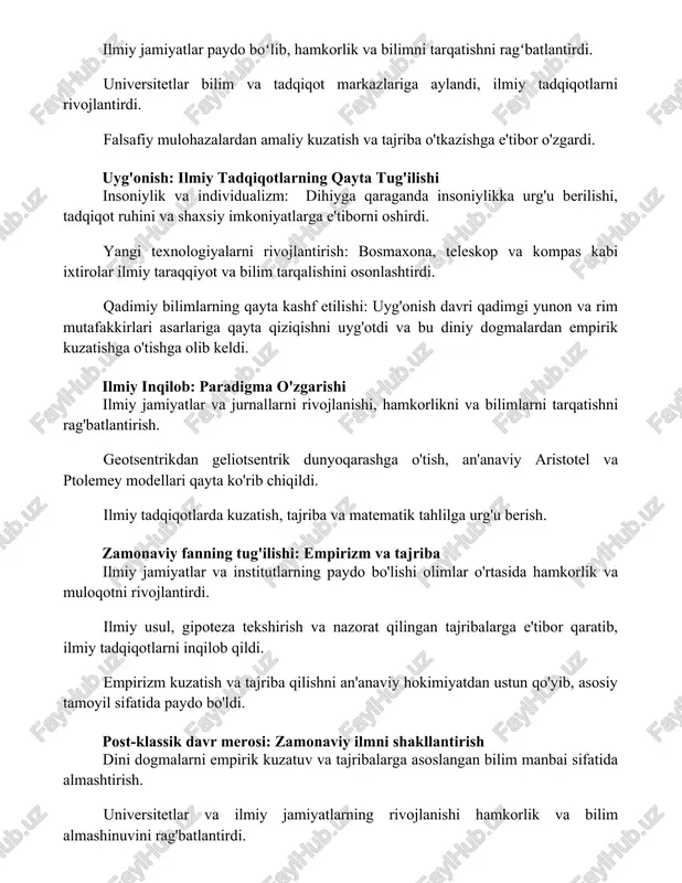 rni oshirdi. yangi texnologiyalarni rivojlantirish: bosmaxona, teleskop va kompas kabi ixtirolar ilmiy taraqqiyot va bilim tarqalishini osonlashtirdi. qadimiy bilimlarning qayta kashf etilishi: uyg'onish davri qadimgi yunon va rim mutafakkirlari asarlariga qayta qiziqishni uyg'otdi va bu diniy dogmalardan empirik kuzatishga o'tishga olib keldi. ilmiy inqilob: paradigma o'zgarishi ilmiy jamiyatlar va jurnallarni rivojlanishi, hamkorlikni va bilimlarni tarqatishni rag'batlantirish. geotsentrikdan geliotsentrik dunyoqarashga o'tish, an'anaviy aristotel va ptolemey modellari qayta ko'rib chiqildi. ilmiy tadqiqotlarda kuzatish, tajriba va matematik tahlilga urg'u berish. zamonaviy fanning tug'ilishi: empirizm va tajriba ilmiy jamiyatlar va institutlarning paydo bo'lishi olimlar o'rtasida hamkorlik va muloqotni rivojlantirdi. ilmiy usul, gipoteza tekshirish va nazorat qilingan tajribalarga e'tibor qaratib, ilmiy tadqiqotlarni inqilob qildi. empirizm kuzatish va tajriba qilishni an'anaviy hokimiyatdan ustun qo'yib, asosiy tamoyil sifatida paydo bo'ldi. post-klassik davr merosi: zamonaviy ilmni shakllantirish dini dogmalarni empirik kuzatuv va tajribalarga asoslangan bilim manbai sifatida almashtirish. universitetlar va ilmiy jamiyatlarning rivojlanishi hamkorlik va bilim almashinuvini rag'batlantirdi. …