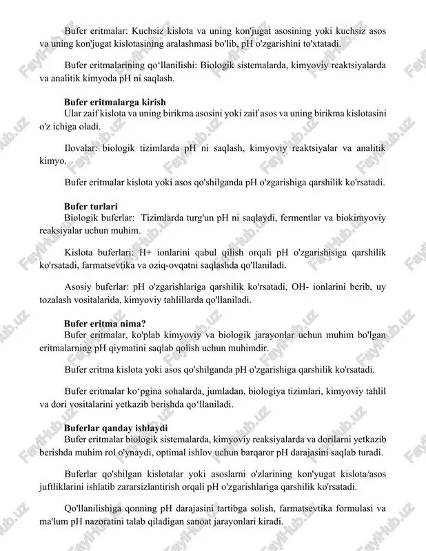 o'z ichiga oladi. ilovalar: biologik tizimlarda ph ni saqlash, kimyoviy reaktsiyalar va analitik kimyo. bufer eritmalar kislota yoki asos qo'shilganda ph o'zgarishiga qarshilik ko'rsatadi. bufer turlari biologik buferlar: tizimlarda turg'un ph ni saqlaydi, fermentlar va biokimyoviy reaksiyalar uchun muhim. kislota buferlari: h+ ionlarini qabul qilish orqali ph o'zgarishisiga qarshilik ko'rsatadi, farmatsevtika va oziq-ovqatni saqlashda qo'llaniladi. asosiy buferlar: ph o'zgarishlariga qarshilik ko'rsatadi, oh- ionlarini berib, uy tozalash vositalarida, kimyoviy tahlillarda qo'llaniladi. bufer eritma nima? bufer eritmalar, ko'plab kimyoviy va biologik jarayonlar uchun muhim bo'lgan eritmalarning ph qiymatini saqlab qolish uchun muhimdir. bufer eritma kislota yoki asos qo'shilganda ph o'zgarishiga qarshilik ko'rsatadi. bufer eritmalar koʻpgina sohalarda, jumladan, biologiya tizimlari, kimyoviy tahlil va dori vositalarini yetkazib berishda qoʻllaniladi. buferlar qanday ishlaydi bufer eritmalar biologik sistemalarda, kimyoviy reaksiyalarda va dorilarni yetkazib berishda muhim rol o'ynaydi, optimal ishlov uchun barqaror ph darajasini saqlab turadi. buferlar qo'shilgan kislotalar yoki asoslarni o'zlarining kon'yugat kislota/asos juftliklarini ishlatib zararsizlantirish …