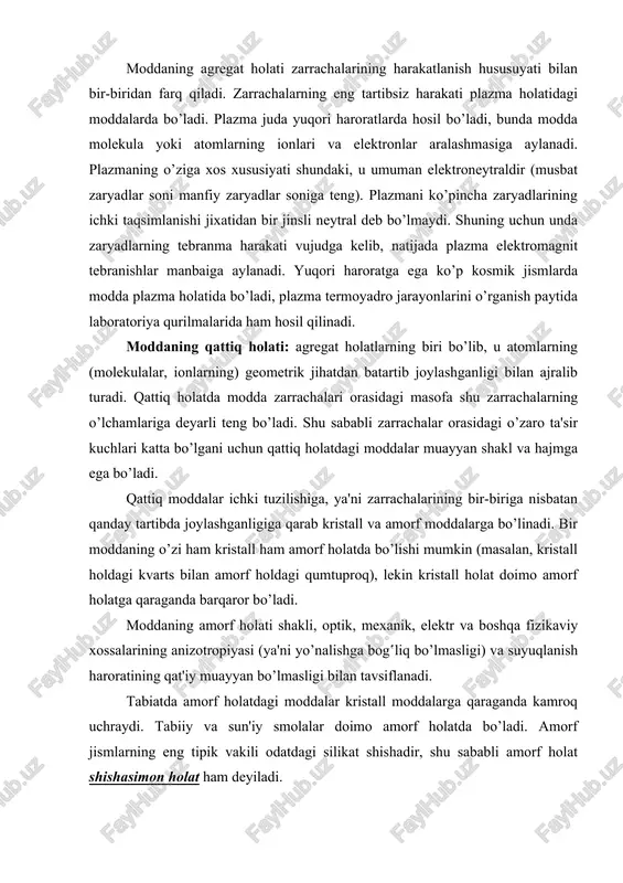 o’ladi. plazma juda yuqori haroratlarda hosil bo’ladi, bunda modda molekula yoki atomlarning ionlari va elektronlar aralashmasiga aylanadi. plazmaning o’ziga xos xususiyati shundaki, u umuman elektroneytraldir (musbat zaryadlar soni manfiy zaryadlar soniga teng). plazmani ko’pincha zaryadlarining ichki taqsimlanishi jixatidan bir jinsli neytral deb bo’lmaydi. shuning uchun unda zaryadlarning tebranma harakati vujudga kelib, natijada plazma elektromagnit tebranishlar manbaiga aylanadi. yuqori haroratga ega ko’p kosmik jismlarda modda plazma holatida bo’ladi, plazma termoyadro jarayonlarini o’rganish paytida laboratoriya qurilmalarida ham hosil qilinadi. moddaning qattiq holati: agregat holatlarning biri bo’lib, u atomlarning (molekulalar, ionlarning) geometrik jihatdan batartib joylashganligi bilan ajralib turadi. qattiq holatda modda zarrachalari orasidagi masofa shu zarrachalarning o’lchamlariga deyarli teng bo’ladi. shu sababli zarrachalar orasidagi o’zaro ta'sir kuchlari katta bo’lgani uchun qattiq holatdagi moddalar muayyan shakl va hajmga ega bo’ladi. qattiq moddalar ichki tuzilishiga, ya'ni zarrachalarining bir-biriga nisbatan qanday tartibda joylashganligiga qarab kristall va amorf moddalarga bo’linadi. bir moddaning o’zi ham kristall ham amorf …