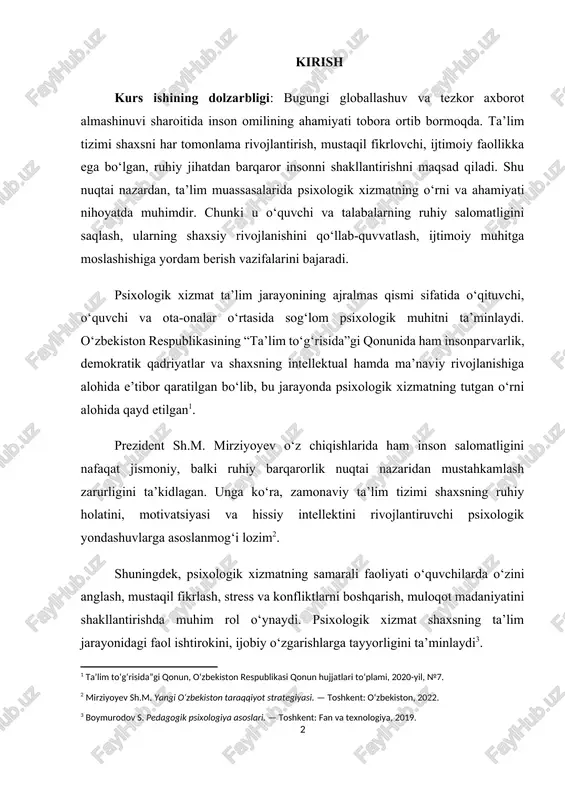 ustahkamlash zarurligini ta’kidlagan. unga ko‘ra, zamonaviy ta’lim tizimi shaxsning ruhiy holatini, motivatsiyasi va hissiy intellektini rivojlantiruvchi psixologik yondashuvlarga asoslanmog‘i lozim[footnoteref:2]. [2: mirziyoyev sh.m. yangi o‘zbekiston taraqqiyot strategiyasi. — toshkent: o‘zbekiston, 2022.] shuningdek, psixologik xizmatning samarali faoliyati o‘quvchilarda o‘zini anglash, mustaqil fikrlash, stress va konfliktlarni boshqarish, muloqot madaniyatini shakllantirishda muhim rol o‘ynaydi. psixologik xizmat shaxsning ta’lim jarayonidagi faol ishtirokini, ijobiy o‘zgarishlarga tayyorligini ta’minlaydi[footnoteref:3]. [3: boymurodov s. pedagogik psixologiya asoslari. — toshkent: fan va texnologiya, 2019.] psixologik xizmatning rivojlanishi o‘zbekiston ta’lim tizimida inson kapitalini yuksaltirishga, yosh avlodning ma’naviy-axloqiy kamolotini ta’minlashga xizmat qiladi. shu sababli, ushbu kurs ishining dolzarbligi shaxsni har tomonlama qo‘llab-quvvatlashga qaratilgan psixologik xizmat faoliyatini takomillashtirish zarurati bilan belgilanadi. kurs ishining maqsadi: ta’lim tizimida psixologik xizmatning o‘rni, uning shakllanish bosqichlari, tamoyillari va zamonaviy tendensiyalarini ilmiy tahlil qilish hamda ta’lim sifatini oshirishdagi ahamiyatini yoritish. kurs ishining obyekti: o‘zbekiston ta’lim tizimida faoliyat yuritayotgan psixologik xizmat tizimi, uning amaliy faoliyati va tashkiliy asoslari. kurs …