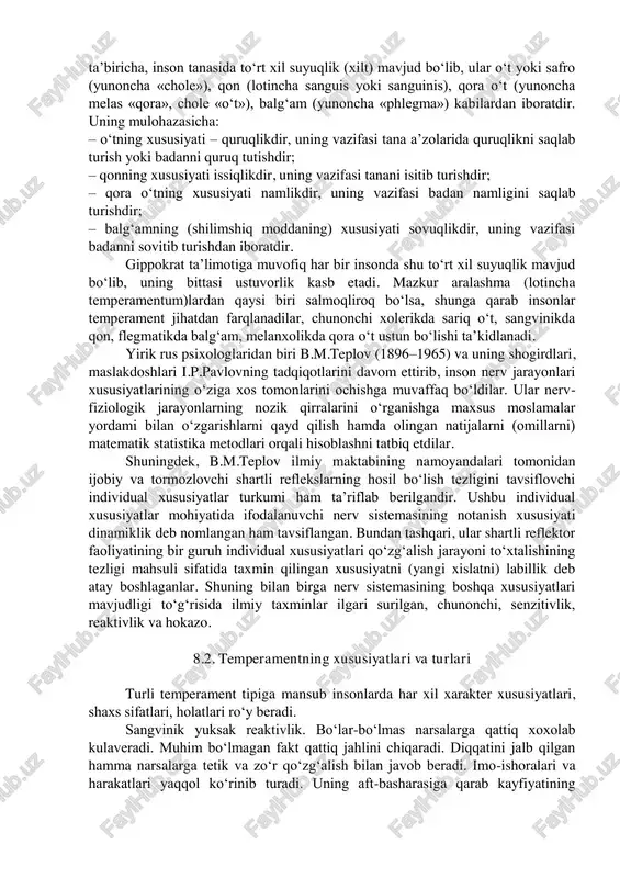 an g‘ayriqonuniy ravishda birlashgan bo‘lmasdan, balki ular o‘zaro bir-biri muayyan qonuniyat asosida mujassamlashib, xuddi shu xususiyatlar uning tiplarini tavsiflovchi o‘ziga xos tuzilmani vujudga keltiradi. temperamentning fiziologik asoslari: qadimgi yunon olimi gippokrat ta’limotiga binoan, insonlarning temperament xususiyatlari jihatidan o‘zaro bir- biridan tafovutlanishi, ularning tana a’zolaridagi suyuqliklarning (xiltlarning) turlicha nisbatda joylashuviga bog‘liq ekanligi tasavvur qilinadi. gippokrat ta’biricha, inson tanasida to‘rt xil suyuqlik (xilt) mavjud bo‘lib, ular o‘t yoki safro (yunoncha «chole»), qon (lotincha sanguis yoki sanguinis), qora o‘t (yunoncha melas «qora», chole «o‘t»), balg‘am (yunoncha «phlegma») kabilardan iboratdir. uning mulohazasicha: – o‘tning xususiyati – quruqlikdir, uning vazifasi tana a’zolarida quruqlikni saqlab turish yoki badanni quruq tutishdir; – qonning xususiyati issiqlikdir, uning vazifasi tanani isitib turishdir; – qora o‘tning xususiyati namlikdir, uning vazifasi badan namligini saqlab turishdir; – balg‘amning (shilimshiq moddaning) xususiyati sovuqlikdir, uning vazifasi badanni sovitib turishdan iboratdir. gippokrat ta’limotiga muvofiq har bir insonda shu to‘rt xil suyuqlik mavjud bo‘lib, uning bittasi …