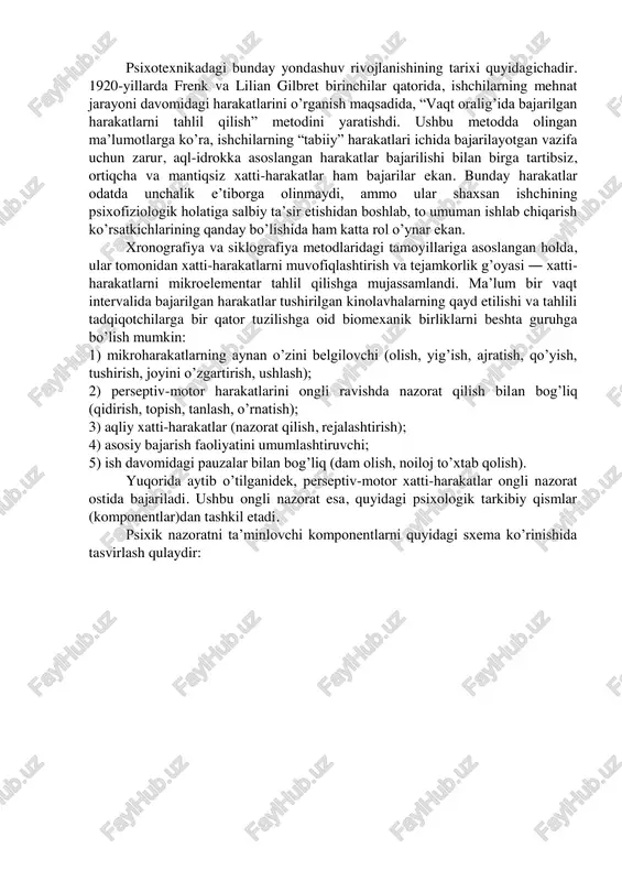 sh metodi” yordamida o’rganilgan. ushbu metodda eng ko’p qo’llaniladigan uslub, test materiallarini berish vaqti bir nechta intervalga bo’linadi va bu jarayon video yoki boshqa texnika yordamida qayd etiladi. har bir intervalda, u yoki bu funksional blok orqali bajariladigan, aqliy va psixomotor harakatlar bajarilishining xususiyatlari tahlil qilinadi. mikrotuzilish metodining eng muhim vazifasi ― bir butunlik xususiyatini saqlab qoluvchi komponent(qism)larni ajratib olish va ular orasida yuzaga keluvchi munosabatlarni o’rganishdan iboratdir. faoliyatni o’rganishga asoslangan yondoshuv an’anasiga ko’ra bunday komponent(qism)lar faoliyat tahlilining “birligi” sifatida tushuniladi. psixotexnikadagi bunday yondashuv rivojlanishining tarixi quyidagichadir. 1920-yillarda frenk va lilian gilbret birinchilar qatorida, ishchilarning mehnat jarayoni davomidagi harakatlarini o’rganish maqsadida, “vaqt oralig’ida bajarilgan harakatlarni tahlil qilish” metodini yaratishdi. ushbu metodda olingan ma’lumotlarga ko’ra, ishchilarning “tabiiy” harakatlari ichida bajarilayotgan vazifa uchun zarur, aql-idrokka asoslangan harakatlar bajarilishi bilan birga tartibsiz, ortiqcha va mantiqsiz xatti-harakatlar ham bajarilar ekan. bunday harakatlar odatda unchalik e’tiborga olinmaydi, ammo ular shaxsan ishchining psixofiziologik holatiga salbiy ta’sir …