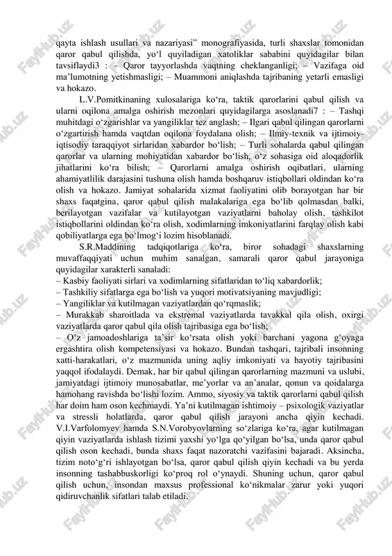 ni qabul qilish istagi uzoqroq kechadi hamda unga ketadigan vaqt ham shunga munosib ravishda bo‘ladi. bundan tashqari, sohaga tegishli qarorlarni qabul qilishda, tajribali shaxslar qo‘shimcha ma’lumotlar to‘plash, kutilayotgan vaziyatlarni muhokama qilish, qarorlarni tanlash va ularni o‘z tajribasida ularni sinab ko‘rish kabi harakatlarni amalga oshiradi. biroq, ayrim kishilar qarorlarini qabul qilishda ayrim xatoliklarga yo‘l qo‘yadilar. a.i.orlov o‘zining “boshqaruv qarorlarini qayta ishlash usullari va nazariyasi” monografiyasida, turli shaxslar tomonidan qaror qabul qilishda, yo‘l quyiladigan xatoliklar sababini quyidagilar bilan tavsiflaydi3 : – qaror tayyorlashda vaqtning cheklanganligi; – vazifaga oid ma’lumotning yetishmasligi; – muammoni aniqlashda tajribaning yetarli emasligi va hokazo. l.v.pomitkinaning xulosalariga ko‘ra, taktik qarorlarini qabul qilish va ularni oqilona amalga oshirish mezonlari quyidagilarga asoslanadi7 : – tashqi muhitdagi o‘zgarishlar va yangiliklar tez anglash; – ilgari qabul qilingan qarorlarni o‘zgartirish hamda vaqtdan oqilona foydalana olish; – ilmiy-texnik va ijtimoiy- iqtisodiy taraqqiyot sirlaridan xabardor bo‘lish; – turli sohalarda qabul qilingan qarorlar va ularning mohiyatidan xabardor …