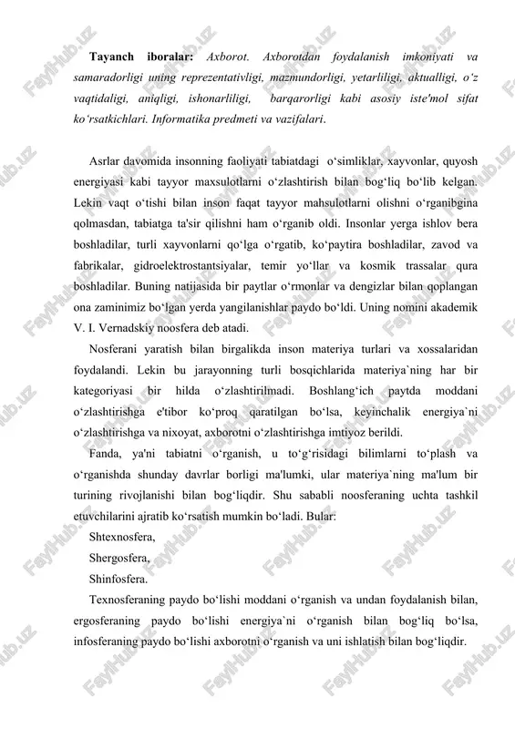 a undan foydalanish bilan, ergosferaning paydo bo‘lishi energiya`ni o‘rganish bilan bog‘liq bo‘lsa, infosferaning paydo bo‘lishi axborotni o‘rganish va uni ishlatish bilan bog‘liqdir. texnosfra va ergosferani o‘rganish ximiya, fizika, matematika va boshqa fanlar orqali amalga oshiriladi. insoniyatning tabiatni o‘zlashtirishdagi tajriba va bilimlarini to‘plashi axborotni o‘zlashtirish bilan birgalikda kechadi. aynan mana shu jarayon infosferaning paydo bo‘lishiga olib keldi. demak, infosferaning paydo bo‘lishi axborotni o‘rganish bilan bog‘liq ekan. axborot lotincha informatio so‘zidan olingan bo‘lib, tushuntirish, biror narsani bayon qilish yoki biror narsa yoki hodisa haqida ma’lumot ma’noni anglatadi. inson yashaydigan dunyo turli moddiy va nomoddiy ob'ektlar, shuningdek, ular o‘tasidagi o‘zaro aloqa va o‘zaro ta'sirlardan, ya'ni jarayonlardan tashkil topgan. sezish a'zolari, turli asboblar va xokazolar yordamida qayd etiladigan tashqi dunyo dalillari ma'lumotlar deb ataladi. ma'lumotlar aniq vazifalarni hal etishda zarur va foydali deb topilsa — axborotga aylanadi. demak, ma'lumotlarga u yoki bu sabablarga ko‘ra foydalanilmayotgan yoki texnik vositalarda qayta ishlanilayotgan, saqlanayotgan, o‘zatilayotgan belgilar yoki …