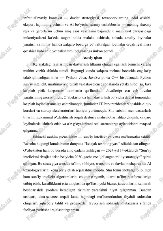 tish va «big data» infratuzilmasini shakllantirishni rag‘batlantiradi — ya’ni nafaqat texnologiyalar, balki ularga xizmat qiluvchi huquqiy va institutsional mexanizmlar ham jonlantirilmoqda. bu siyosiy-iqtisodiy va infratuzilmaviy kontekst — davlat strategiyasi, texnoparklarning jadal o‘sishi, eksport hajmining oshishi va ai bo‘yicha rasmiy tashabbuslar — mening shaxsiy reja va qarorlarim uchun aniq asos vazifasini bajaradi: u mamlakat darajasidagi imkoniyatlarni ko‘zda tutgan holda malaka oshirish, sohada amaliy loyihalar yaratish va milliy hamda xalqaro bozorga yo‘naltirilgan loyihalar orqali real hissa qo‘shish kabi aniq yo‘nalishlarni belgilashga imkon beradi. asosiy qism kelajakdagi rejalarimdan dasturlash tillarini chuqur egallash birinchi va eng muhim vazifa sifatida turadi. bugungi kunda xalqaro mehnat bozorida eng ko‘p talab qilinadigan tillar — python, java, javascript va c++ hisoblanadi. python sun’iy intellekt, mashinaviy o‘qitish va data-science sohalarida yetakchi bo‘lsa, java ko‘plab yirik korporativ tizimlarda qo‘llaniladi, javascript esa veb-ilovalar yaratishning asosiy tilidir. o‘zbekistonda ham dasturlash bo‘yicha davlat tomonidan ko‘plab loyihalar amalga oshirilmoqda, jumladan it park rezidentlari qoshida …
