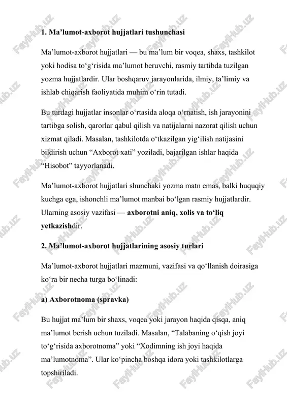vazifasi va qo‘llanish doirasiga ko‘ra bir necha turga bo‘linadi: a) axborotnoma (spravka) bu hujjat ma’lum bir shaxs, voqea yoki jarayon haqida qisqa, aniq ma’lumot berish uchun tuziladi. masalan, “talabaning o‘qish joyi to‘g‘risida axborotnoma” yoki “xodimning ish joyi haqida ma’lumotnoma”. ular ko‘pincha boshqa idora yoki tashkilotlarga topshiriladi. b) ma’lumot xati tashkilotlar o‘rtasida xizmat yoki muhim ma’lumotlarni uzatish uchun yoziladi. unda aniq maqsad, sanalar, natijalar keltiriladi. masalan: “korxona ishlab chiqarish hajmi 2024-yilda 18 foizga oshdi” kabi. c) hisobot hisobot — bajarilgan ishlar, o‘tkazilgan tadbirlar, o‘rganilgan mavzular bo‘yicha tahliliy ma’lumotni o‘z ichiga oladi. u yillik, choraklik yoki oylik bo‘lishi mumkin. masalan, “ta’lim muassasasining o‘quv yili yakunlari bo‘yicha hisobot”. d) taqriz bu hujjat biror asar, loyiha yoki tadqiqotga baho berish uchun yoziladi. unda asarning afzalliklari, kamchiliklari va takliflar ko‘rsatiladi. odatda ilmiy ishlarga taqriz yoziladi. e) tushuntirish xati biror voqea, xatti-harakat yoki kechikish sabablarini tushuntirish uchun yoziladi. masalan: “ishga kechikkanlik sababi haqida tushuntirish xati”. f) …