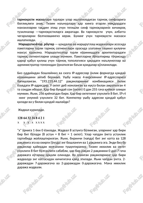 ni kichikroq tuzilmalar —tarmoqostilarga ajratadi. va tarmoqosti uchun, albatta chegaralarni belgilashingiz kerak. buning uchun tarmoqosti maskasi ishlatiladi. marshrutizátor, róuter — qoidalar va marshrutlash jadvallari asosida paketlarni turli tarmoq segmentlari orasida uzatuvni tashkil qiluvchi maxsus qurilma. marshrutizator turli ko'rinishdagi arxitekturadagi tarmoq segmentlarni ulashi mumkin. paketlarni yo'naltirish to'g'risida qaror qabul qilish uchun tarmoq topologiyasi haqidagi ma'lumotlar va administrator tomonidan o'rnatilgan ba'zi qoidalar qo'llaniladi. biz oddiyidan boshlaymiz va sizga ip-adreslar o'nlik formatda qanday ko'rinishini aytib beramiz. ushbu mavzu 4-versiyaning ip-adreslariga bag'ishlangan. "193.233.44.12" raqamlarining kombinatsiyasi o'nlik yozuvdagi ip-adresdir. u oktet deb nomlangan va nuqta bilan ajratilgan 4 ta sondan iborat. har bir bunday son (oktet) 0 dan 255 gacha qiymat olishi mumkin. ya'ni, 256 qiymatdan biri. har bir oktetning uzunligi 8 bit, ipv4 ning umumiy uzunligi 32 bit. kompyuter ushbu adresni qanday qabul qiladi va u bilan qanday ishlaydi? jadval quriladi. 128 64 32 16 8 4 2 1 x x x x x …