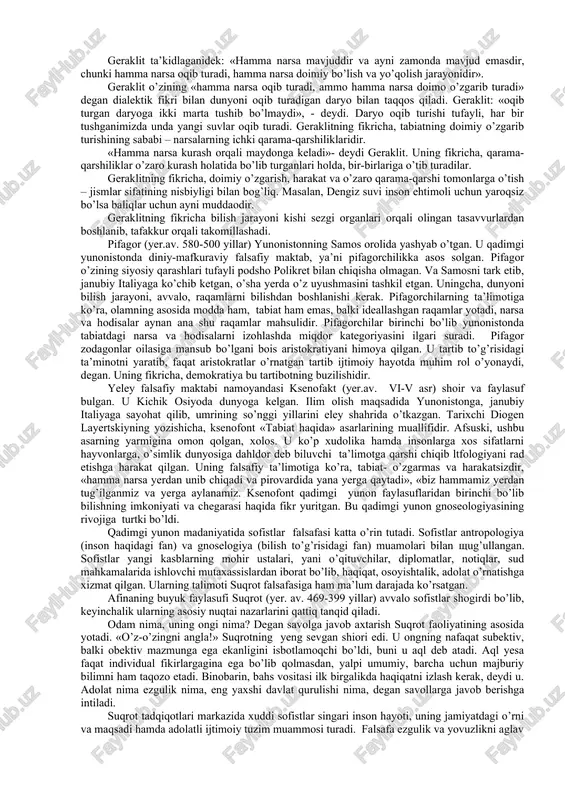 lar paydo bo’lib, boshqalari yo’qolib turadi. dunyodagi bu narsalarning mavjudligi hech qanday xudolarning ta’siriga muhtoj emas. anaksimandr qadimgi yunoniston fanida odamning paydo bo’lishini isbotlashga uringan olimlardan biri bo’lib hisoblanadi. uning fikricha hayvonlar dunyosi qurib qolgan dengiz ostida paydo bo’lib, birinchi hayvonlar suvda yashyaganlar keyinchalik qirg’oqqa chiqqanlar, odamlar esa baliqlardan paydo bo’lgan. milet maktabining keyingi vakili anaksimen (yer.oldin 585-525 yillar) hisoblanadi. anaksimen anaksimandrning shogirdi bo’lib, uning mavhum materiyasi «apeyron»dan yanyada konkret materiya formasiga – havoga qaytadi. anaksimenning fikricha, butun narsalar doimiy harakatdagi havodan paydo bo’lib va yanya havogv qaytib turadi. siyraklashib, suyuqlashib ketgan havo olovga, suyuqlashib ketgan havo esa yerga, toshga aylanadi. havo anaksimenning fikricha, sovuqdan suyuqlashib va issiqdan quyuqlashib turadi. uning fikricha, xudolarning o’zlari moddadan-havodan kelib chiqib, kosmik o’zgarishlar xudolarning ta’siri bilan emas, balki moddaning doimiy o’zgarishi natijasida paydo bo’ladi. qadimgi yunonistonning efera shahrida (yer.av. 544-583 yillar) geraklit degan faylasuf yashagan. u qadimgi yunonistondagi stixiyali dialektikaning asoschisi bo’lib hisoblanadi. geraklit …