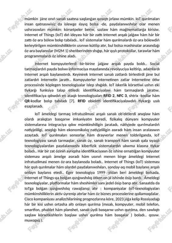 nısadı hám túrli tarmaqlarǵa birlestiriledi. bul baylanıslardıń nátiyjesi tiyisli qarar qabıllaw ushın maǵlıwmatlar almaslawı bolıp tabıladı. iotning maqseti - turmıstı jáne de qolay hám dinamikalıq qılıw. mısalı, internet of things texnologiyası járdeminde avtomobiller aydawshısız háreketlenedi, xanada hesh kim joq bolsa, sanalı shıralar óshirip qóyıladı, bólme temperaturası paydalanıwshı tárepinen belgilengeninen tómen bolsa, konditsioner qosıladı.. bunnan tısqarı, iot qurılmaları óz-ara maǵlıwmat almaslaw arqalı iyesine xizmet kórsetiwi múmkin.. mısalı, sanalı pleyer iyesiniń qálewine qaray tańlawı múmkin jáne onıń sanalı saatına saqlanǵan qosıqtı jırlawı múmkin. iot qurılmaları insan qatnasıwisiz da islewge ılayıq bolsa -de, paydalanıwshılar olar menen ushırasıwları múmkin: kórsetpeler beriw, sazlaw hám maǵlıwmatlarǵa kirisiw. internet of things (iot) dıń ideyası hár bir zattı internet arqalı jalǵaw hám hár bir zattı óz-ara bólew bolıp tabıladı.. iot sistemalar hám qurılmalardı óz-ara bólewdiń keńeytirilgen múmkinshiliklerin usınıwı kútilip atır, bul bolsa mashinalar arasındaǵı óz-ara baylanıslar (m2m 1) sheńberinden shıǵıp, hár qıylı protokollar, tarawlar hám programmalardı óz ishine …