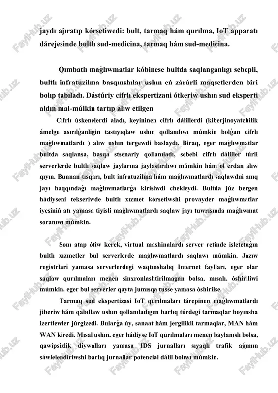 iller túrli serverlerde bultlı saqlaw jaylarına jaylastırılıwı múmkin hám ol erdan alıw qıyın. bunnan tısqarı, bult infratuzilma hám maǵlıwmatlardı saqlawdıń anıq jayı haqqındaǵı maǵlıwmatlarǵa kirisiwdi chekleydi. bultda júz bergen hádiyseni tekseriwde bultlı xızmet kórsetiwshi provayder maǵlıwmatlar iyesiniń atı yamasa tiyisli maǵlıwmatlardı saqlaw jayı tuwrısında maǵlıwmat soranıwı múmkin. sonı atap ótiw kerek, virtual mashinalardı server retinde isletetuǵın bultlı xızmetler bul serverlerde maǵlıwmatlardı saqlawı múmkin. jazıw registrlari yamasa serverlerdegi waqtınshalıq internet faylları, eger olar saqlaw qurılmaları menen sinxronlashtirilmagan bolsa, mısalı, óshiriliwi múmkin. eger bul serverler qayta jumısqa tusse yamasa óshirilse. tarmaq sud ekspertizasi iot qurılmaları tárepinen maǵlıwmatlardı jiberiw hám qabıllaw ushın qollanıladıgen barlıq túrdegi tarmaqlar boyınsha izertlewler júrgizedi. bularǵa úy, sanaat hám jergilikli tarmaqlar, man hám wan kiredi. mısal ushın, eger hádiyse iot qurılmaları menen baylanıslı bolsa, qawipsizlik diywalları yamasa ids jurnalları sıyaqlı trafik aǵımın sáwlelendiriwshi barlıq jurnallar potencial dálil bolıwı múmkin. qurılma dárejesindegi ekspertiza grafik, audio, video sıyaqlı iot qurılmalarınan toplanıwı …