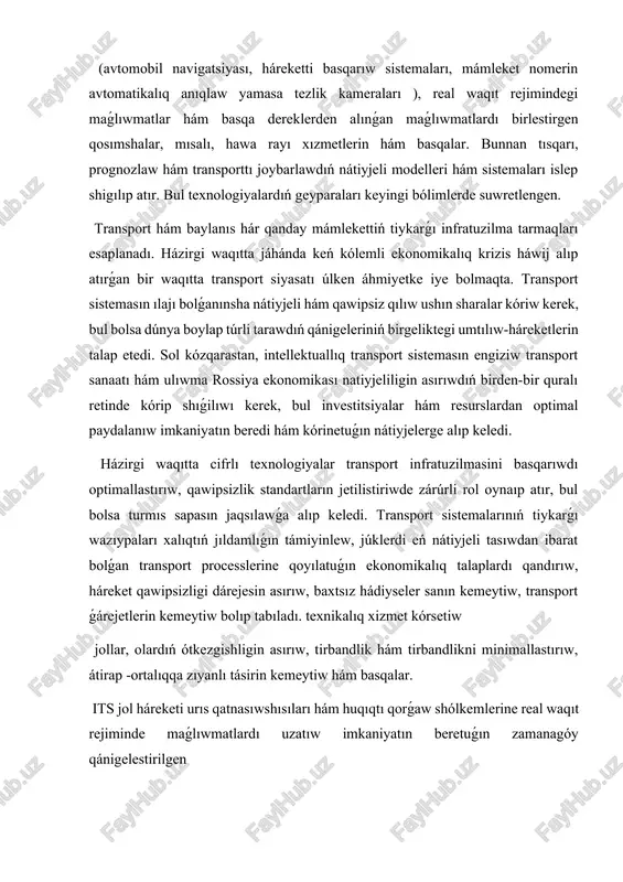 alıq anıqlaw yamasa tezlik kameraları ), real waqıt rejimindegi maǵlıwmatlar hám basqa dereklerden alınǵan maǵlıwmatlardı birlestirgen qosımshalar, mısalı, hawa rayı xızmetlerin hám basqalar. bunnan tısqarı, prognozlaw hám transporttı joybarlawdıń nátiyjeli modelleri hám sistemaları islep shigılıp atır. bul texnologiyalardıń geyparaları keyingi bólimlerde suwretlengen. transport hám baylanıs hár qanday mámlekettiń tiykarǵı infratuzilma tarmaqları esaplanadı. házirgi waqıtta jáhánda keń kólemli ekonomikalıq krizis háwij alıp atırǵan bir waqıtta transport siyasatı úlken áhmiyetke iye bolmaqta. transport sistemasın ılajı bolǵanınsha nátiyjeli hám qawipsiz qılıw ushın sharalar kóriw kerek, bul bolsa dúnya boylap túrli tarawdıń qánigeleriniń birgeliktegi umtılıw-háreketlerin talap etedi. sol kózqarastan, intellektuallıq transport sistemasın engiziw transport sanaatı hám ulıwma rossiya ekonomikası natiyjeliligin asırıwdıń birden-bir quralı retinde kórip shıǵilıwı kerek, bul investitsiyalar hám resurslardan optimal paydalanıw imkaniyatın beredi hám kórinetuǵın nátiyjelerge alıp keledi. házirgi waqıtta cifrlı texnologiyalar transport infratuzilmasini basqarıwdı optimallastırıw, qawipsizlik standartların jetilistiriwde zárúrli rol oynaıp atır, bul bolsa turmıs sapasın jaqsılawǵa alıp keledi. transport sistemalarınıń …