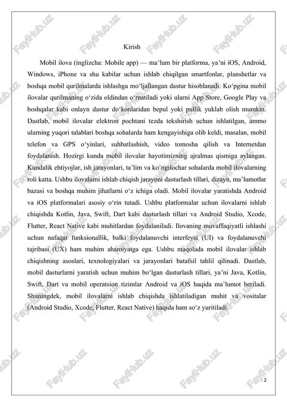 adi. dastlab, mobil dasturlarni yaratish uchun muhim bo‘lgan dasturlash tillari, yaʼni java, kotlin, swift, dart va mobil operatsion tizimlar android va ios haqida ma’lumot beriladi. shuningdek, mobil ilovalarni ishlab chiqishda ishlatiladigan muhit va vositalar (android studio, xcode, flutter, react native) haqida ham so‘z yuritiladi. 1.nazariy qism 1.1.mobil ilova haqida tushuncha. mobil ilova (inglizcha: mobileapp) — maʼlum bir platforma (ios, android, windows phone va boshqalar) uchun ishlab chiqilgan smartfonlar, planshetlar va boshqa mobil qurilmalardaishlashga moʻljallangan dastur. koʻpgina mobil ilovalar qurilmaning oʻzida oldindan oʻrnatiladi yoki ularni app store, google play va boshqalar kabi onlayn dastur doʻkonlaridan bepul yoki pullik yuklab olish mumkin.dastlab, mobil ilovalar elektron pochtani tezda tekshirish uchun ishlatilgan, ammo ularning yuqori talablari boshqa sohalarda ham kengayishiga olib keldi, masalan, mobil telefon va gps oʻyinlari, suhbatlashish, video tomosha qilish va internetdan foydalanish.ushbu atama 2007-yildan beri juda mashhur boʻlib, 2010-yilda amerika dialektik jamiyati tomonidan „yil soʻzlari“ roʻyxatiga kiritilgan. mobil ilovalar bozori bugungi …