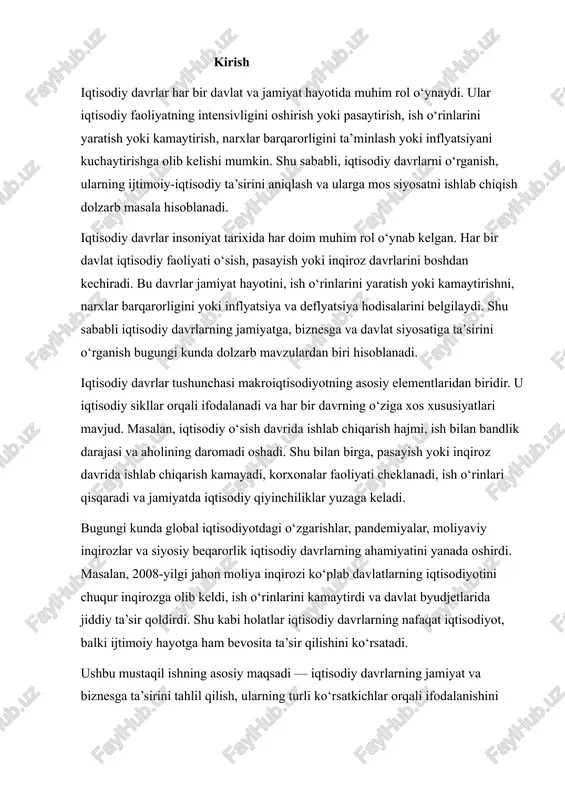 , balki ijtimoiy hayotga ham bevosita ta’sir qilishini ko‘rsatadi. ushbu mustaqil ishning asosiy maqsadi — iqtisodiy davrlarning jamiyat va biznesga ta’sirini tahlil qilish, ularning turli ko‘rsatkichlar orqali ifodalanishini o‘rganish va davlat siyosatining barqarorlikni ta’minlashdagi rolini aniqlashdir. tadqiqotning vazifalari quyidagilarni o‘z ichiga oladi: 1. iqtisodiy davrlar tushunchasi va turlarini aniqlash; 2. iqtisodiy davrlarning ish o‘rinlari, narxlar va korxonalar faoliyatiga ta’sirini o‘rganish; 3. davlatning fiskal va monetar siyosati orqali iqtisodiy barqarorlikni saqlash mexanizmlarini tahlil qilish; 4. iqtisodiy davrlarning jamiyat va biznes hayotidagi salbiy va ijobiy ta’sirini aniqlash. shuningdek, ishda iqtisodiy davrlarning nazariy asoslari bilan bir qatorda, amaliy misollar, statistika ma’lumotlari va jahon tajribasi ham ko‘rib chiqiladi. bu esa tadqiqotni nafaqat nazariy jihatdan boyitadi, balki amaliy ahamiyatini ham oshiradi. umuman olganda, iqtisodiy davrlarni o‘rganish jamiyat va davlatning iqtisodiy barqarorligini ta’minlash, korxona va tadbirkorlik faoliyatini rejalashtirish hamda ish bilan bandlikni oshirish uchun muhim vosita hisoblanadi. shu sababli, ushbu mustaqil ishning mavzusi ilmiy jihatdan dolzarb …