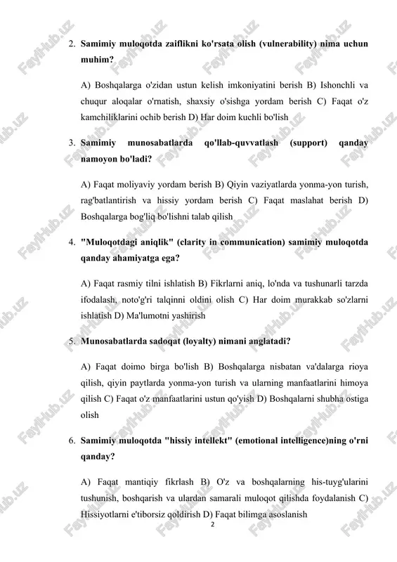 tushunarli tarzda ifodalash, noto'g'ri talqinni oldini olish c) har doim murakkab so'zlarni ishlatish d) ma'lumotni yashirish 5. munosabatlarda sadoqat (loyalty) nimani anglatadi? a) faqat doimo birga bo'lish b) boshqalarga nisbatan va'dalarga rioya qilish, qiyin paytlarda yonma-yon turish va ularning manfaatlarini himoya qilish c) faqat o'z manfaatlarini ustun qo'yish d) boshqalarni shubha ostiga olish 6. samimiy muloqotda "hissiy intellekt" (emotional intelligence)ning o'rni qanday? a) faqat mantiqiy fikrlash b) o'z va boshqalarning his-tuyg'ularini tushunish, boshqarish va ulardan samarali muloqot qilishda foydalanish c) hissiyotlarni e'tiborsiz qoldirish d) faqat bilimga asoslanish 7. munosabatlarda xatolarni tan olish (admitting mistakes) nima uchun muhim? a) zaiflikni ko'rsatish uchun b) ishonchni tiklash, munosabatlarni mustahkamlash va shaxsiy mas'uliyatni qabul qilish c) boshqalarni ayblash d) muammoni unutish 8. samimiy muloqotda "o'zaro tushunish" (mutual understanding) qanday hosil bo'ladi? a) faqat bir tomonning gapini tinglash b) faol tinglash, ochiq savollar berish va fikrlarni aniqlashtirish orqali c) har doim bahslashish d) muloqotdan qochish …
