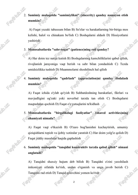 hared activities)ning ahamiyati nimada? a) faqat vaqt o'tkazish b) o'zaro bog'lanishni kuchaytirish, umumiy qiziqishlarni topish va ijobiy xotiralar yaratish c) har doim yolg'iz qolish d) faqat jiddiy masalalar haqida gaplashish 6. samimiy muloqotda "tanqidni konstruktiv tarzda qabul qilish" nimani anglatadi? a) tanqidni shaxsiy hujum deb bilish b) tanqidni o'zini yaxshilash imkoniyati sifatida ko'rish, undan o'rganish va unga javob berish c) tanqidni rad etish d) tanqid qiluvchini yomon ko'rish 7. munosabatlarda "qayta bog'lanish" (reconnection) nima uchun kerak? a) faqat zerikishdan qutilish uchun b) munosabatlardagi uzilishlarni tuzatish, yaqinlikni tiklash va aloqani yangilash c) muammolarni e'tiborsiz qoldirish d) faqat o'tmishni eslash 8. samimiy muloqotda "tinglovchiga savol berish" ning ahamiyati nima? a) faqat ma'ruzachining bilimini ko'rsatish b) tinglovchini jalb qilish, uning fikrlarini eshitish va o'zaro fikr almashishni chuqurlashtirish c) suhbatni sekinlashtirish d) faqat o'zini oqlash 9. munosabatlarda "bir-birini rag'batlantirish" (encouragement) nimani anglatadi? a) faqat yolg'on maqtovlar aytish b) boshqalarning maqsadlariga erishishda ularga dalda berish, …