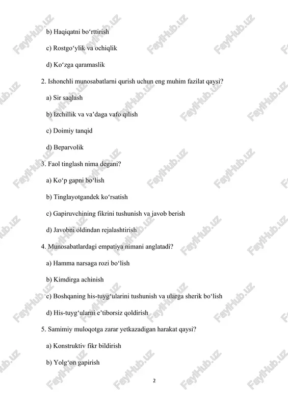 chilik d) qaramlik 7. samimiy munosabatlarda zaiflikni boʻlishishning roli qanday? a) seni zaif koʻrsatadi b) chuqurroq bogʻliqlikni shakllantiradi c) odamlar oʻrtasida masofa yaratadi d) keraksiz 8. qaysi biri samimiy boʻlmagan muloqot belgisidir? a) ochiq tana tili b) soʻzlar va harakatlarning ziddiyati c) aniq gapirish d) qoʻshimcha savollar berish 9. samimiy munosabatlarni saqlab qolish nimani talab qiladi? a) qiyin suhbatlardan qochish b) muammolarni eʼtiborsiz qoldirish c) muntazam ochiq muloqot d) raqobat 10. samimiy muloqot uchun potentsial toʻsiq qaysi? a) hukm qilinishdan qoʻrqish b) ochiqlik c) ishonch d) oʻzini anglash test javoblari: 1. c) rostgoʻylik va ochiqlik 2. b) izchillik va vaʼdaga vafo qilish 3. c) gapiruvchining fikrini tushunish va javob berish 4. c) boshqaning his-tuygʻularini tushunish va ularga sherik boʻlish 5. b) yolgʻon gapirish 6. b) oʻzaro hurmat 7. b) chuqurroq bogʻliqlikni shakllantiradi 8. b) soʻzlar va harakatlarning ziddiyati 9. c) muntazam ochiq muloqot 10. a) hukm qilinishdan qoʻrqish 1