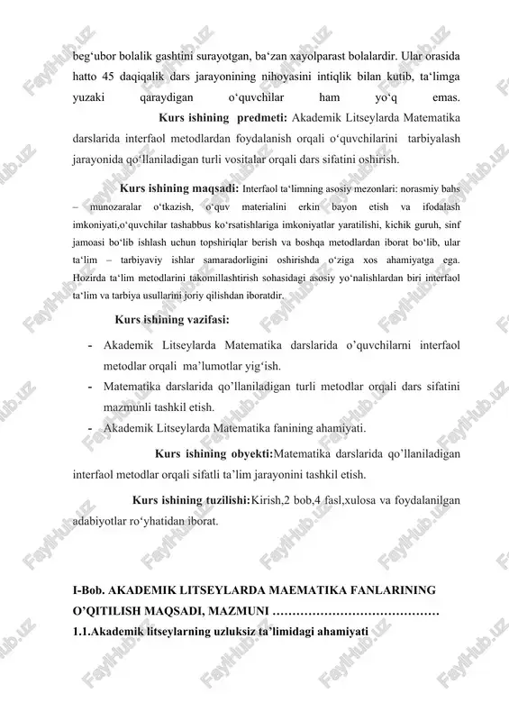 mezonlari: norasmiy bahs – munozaralar o‘tkazish, o‘quv materialini erkin bayon etish va ifodalash imkoniyati,o‘quvchilar tashabbus ko‘rsatishlariga imkoniyatlar yaratilishi, kichik guruh, sinf jamoasi bo‘lib ishlash uchun topshiriqlar berish va boshqa metodlardan iborat bo‘lib, ular ta‘lim – tarbiyaviy ishlar samaradorligini oshirishda o‘ziga xos ahamiyatga ega. hozirda ta‘lim metodlarini takomillashtirish sohasidagi asosiy yo‘nalishlardan biri interfaol ta‘lim va tarbiya usullarini joriy qilishdan iboratdir. kurs ishining vazifasi: · akademik litseylarda matematika darslarida o’quvchilarni interfaol metodlar orqali ma’lumotlar yigʻish. · matematika darslarida qo’llaniladigan turli metodlar orqali dars sifatini mazmunli tashkil etish. · akademik litseylarda matematika fanining ahamiyati. kurs ishining obyekti:matematika darslarida qo’llaniladigan interfaol metodlar orqali sifatli ta’lim jarayonini tashkil etish. kurs ishining tuzilishi:kirish,2 bob,4 fasl,xulosa va foydalanilgan adabiyotlar roʻyhatidan iborat. i-bob. akademik litseylarda maematika fanlarining o’qitilish maqsadi, mazmuni …………………………………… 1.1.akademik litseylarning uzluksiz ta’limidagi ahamiyati o‘zbekiston respublikasining mustakillikka erishishi, «ta’lim to‘g‘risida»gi qonunning respublika hududida kuchga kiritilishi, «kadrlar tayyyorlash milliy dasturi»ning qabul qilinishi, uzluksiz ta’lim tizimining boshlang‘ich maktab, …